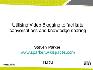 Steven Parker  www.sparker.wikispaces.com TLRU Utilising Video Blogging to facilitate conversations and knowledge sharing 