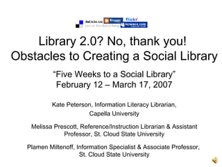 Library 2.0? No, thank you!
Obstacles to Creating a Social Library
           “Five Weeks to a Social Library”
            February 12 – March 17, 2007

           Kate Peterson, Information Literacy Librarian,
                       Capella University

   Melissa Prescott, Reference/Instruction Librarian & Assistant
              Professor, St. Cloud State University

  Plamen Miltenoff, Information Specialist & Associate Professor,
                     St. Cloud State University
