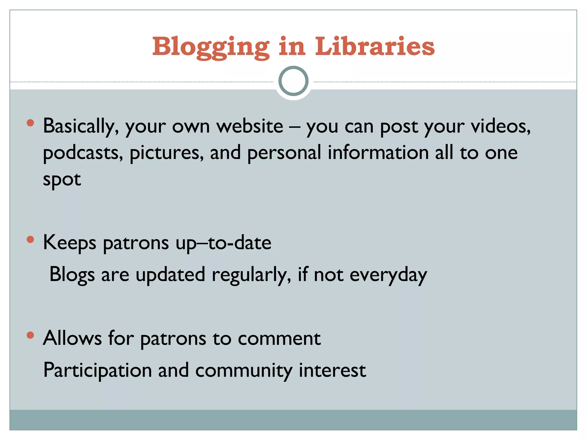 Blogging in Libraries Basically, your own website – you can post your videos, podcasts, pictures, and personal information all to one spot Keeps patrons up–to-date  Blogs are updated regularly, if not everyday Allows for patrons to comment Participation and community interest 