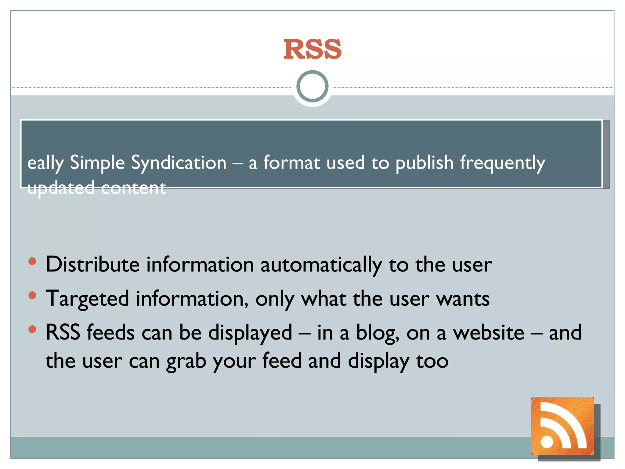 RSS Distribute information automatically to the user Targeted information, only what the user wants RSS feeds can be displayed – in a blog, on a website – and the user can grab your feed and display too Really Simple Syndication – a format used to publish frequently updated content  