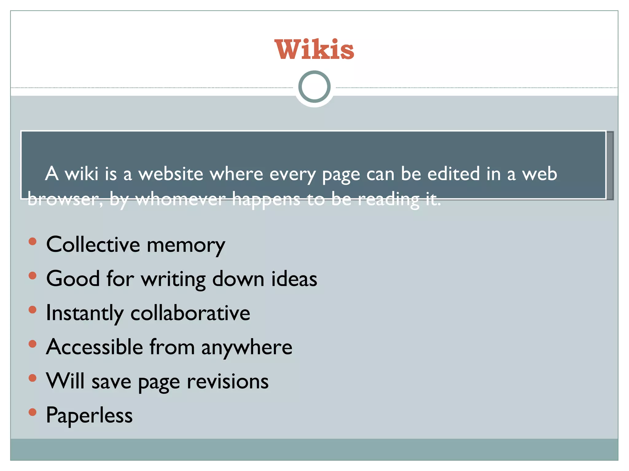 Wikis Collective memory Good for writing down ideas  Instantly collaborative  Accessible from anywhere Will save page revisions Paperless A wiki is a website where every page can be edited in a web browser, by whomever happens to be reading it. 