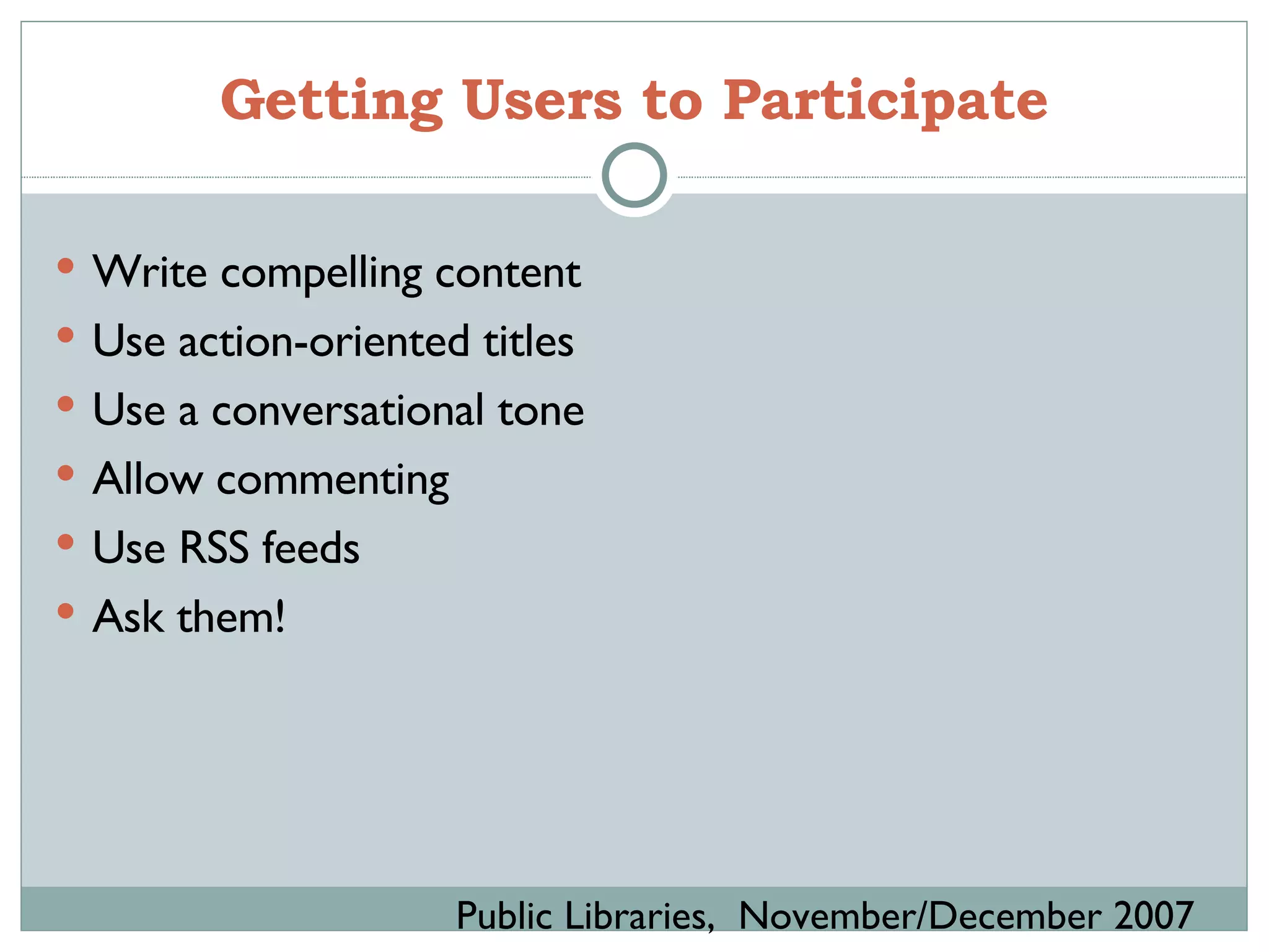 Getting Users to Participate Write compelling content Use action-oriented titles Use a conversational tone Allow commenting Use RSS feeds Ask them! Public Libraries,  November/December 2007 