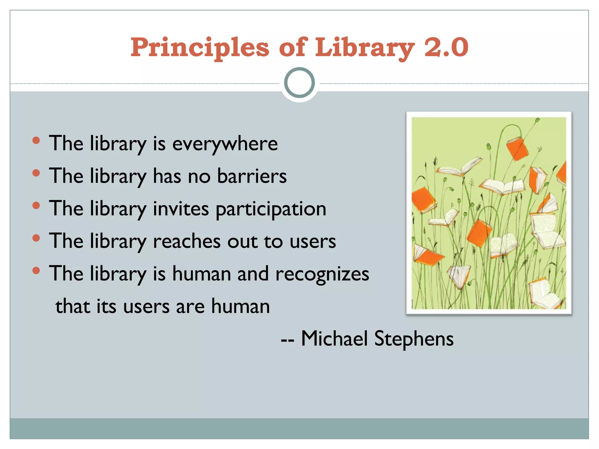 Principles of Library 2.0 The library is everywhere The library has no barriers The library invites participation The library reaches out to users The library is human and recognizes  that its users are human -- Michael Stephens 