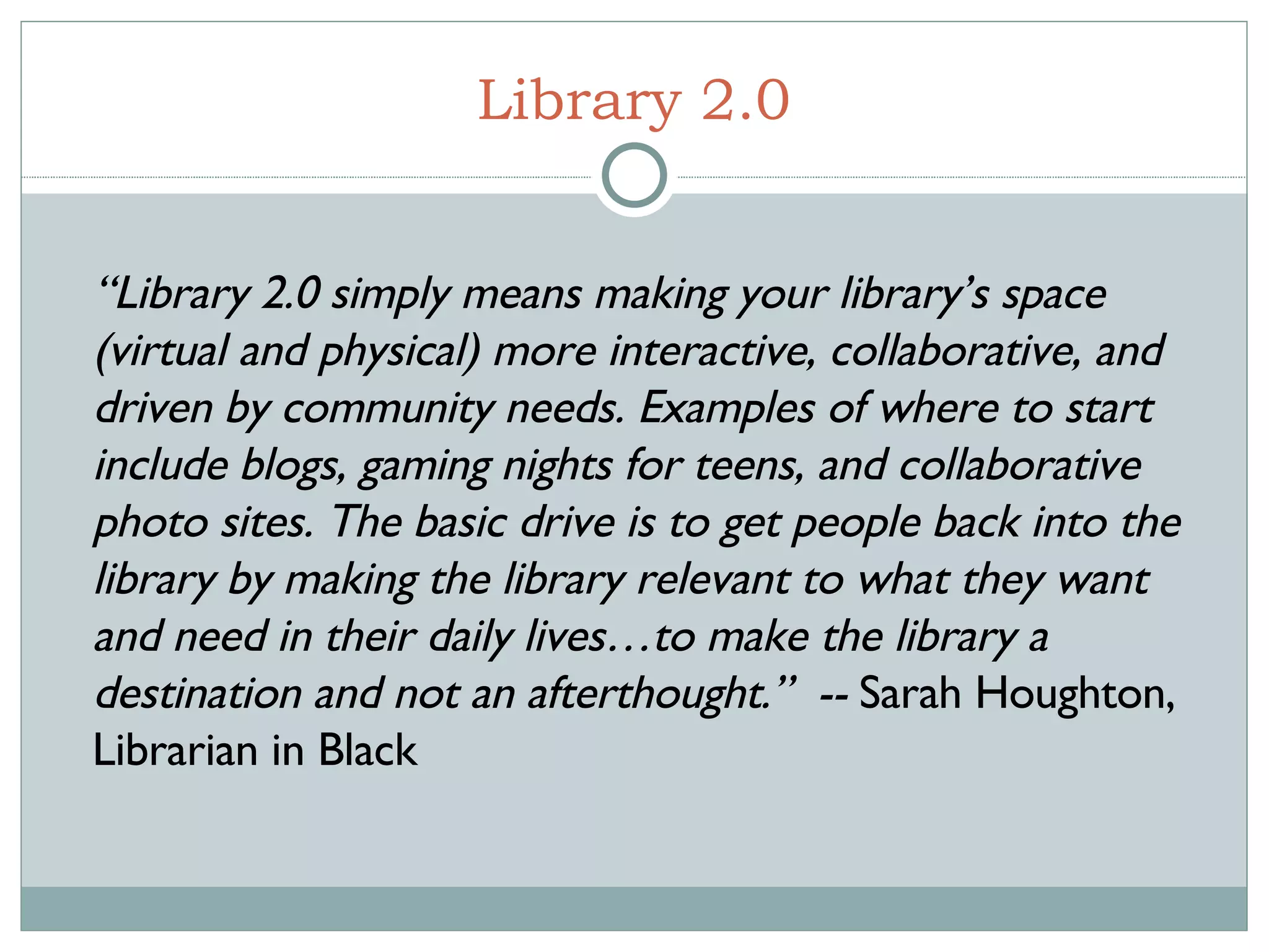 Library 2.0 “ Library 2.0 simply means making your library’s space (virtual and physical) more interactive, collaborative, and driven by community needs. Examples of where to start include blogs, gaming nights for teens, and collaborative photo sites. The basic drive is to get people back into the library by making the library relevant to what they want and need in their daily lives…to make the library a destination and not an afterthought.”  --  Sarah Houghton, Librarian in Black  