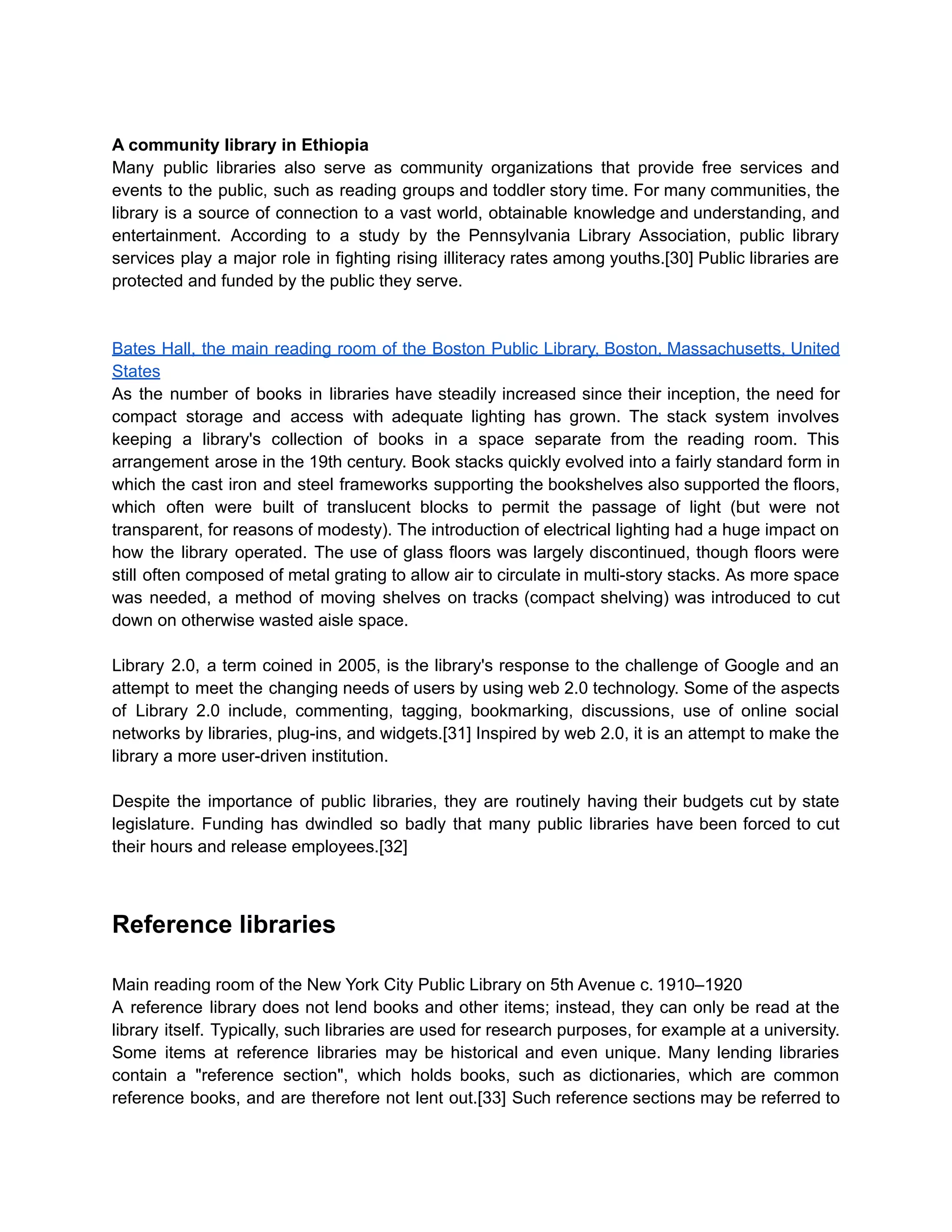 A community library in Ethiopia
Many public libraries also serve as community organizations that provide free services and
events to the public, such as reading groups and toddler story time. For many communities, the
library is a source of connection to a vast world, obtainable knowledge and understanding, and
entertainment. According to a study by the Pennsylvania Library Association, public library
services play a major role in fighting rising illiteracy rates among youths.[30] Public libraries are
protected and funded by the public they serve.
Bates Hall, the main reading room of the Boston Public Library, Boston, Massachusetts, United
States
As the number of books in libraries have steadily increased since their inception, the need for
compact storage and access with adequate lighting has grown. The stack system involves
keeping a library's collection of books in a space separate from the reading room. This
arrangement arose in the 19th century. Book stacks quickly evolved into a fairly standard form in
which the cast iron and steel frameworks supporting the bookshelves also supported the floors,
which often were built of translucent blocks to permit the passage of light (but were not
transparent, for reasons of modesty). The introduction of electrical lighting had a huge impact on
how the library operated. The use of glass floors was largely discontinued, though floors were
still often composed of metal grating to allow air to circulate in multi-story stacks. As more space
was needed, a method of moving shelves on tracks (compact shelving) was introduced to cut
down on otherwise wasted aisle space.
Library 2.0, a term coined in 2005, is the library's response to the challenge of Google and an
attempt to meet the changing needs of users by using web 2.0 technology. Some of the aspects
of Library 2.0 include, commenting, tagging, bookmarking, discussions, use of online social
networks by libraries, plug-ins, and widgets.[31] Inspired by web 2.0, it is an attempt to make the
library a more user-driven institution.
Despite the importance of public libraries, they are routinely having their budgets cut by state
legislature. Funding has dwindled so badly that many public libraries have been forced to cut
their hours and release employees.[32]
Reference libraries
Main reading room of the New York City Public Library on 5th Avenue c. 1910–1920
A reference library does not lend books and other items; instead, they can only be read at the
library itself. Typically, such libraries are used for research purposes, for example at a university.
Some items at reference libraries may be historical and even unique. Many lending libraries
contain a "reference section", which holds books, such as dictionaries, which are common
reference books, and are therefore not lent out.[33] Such reference sections may be referred to
 