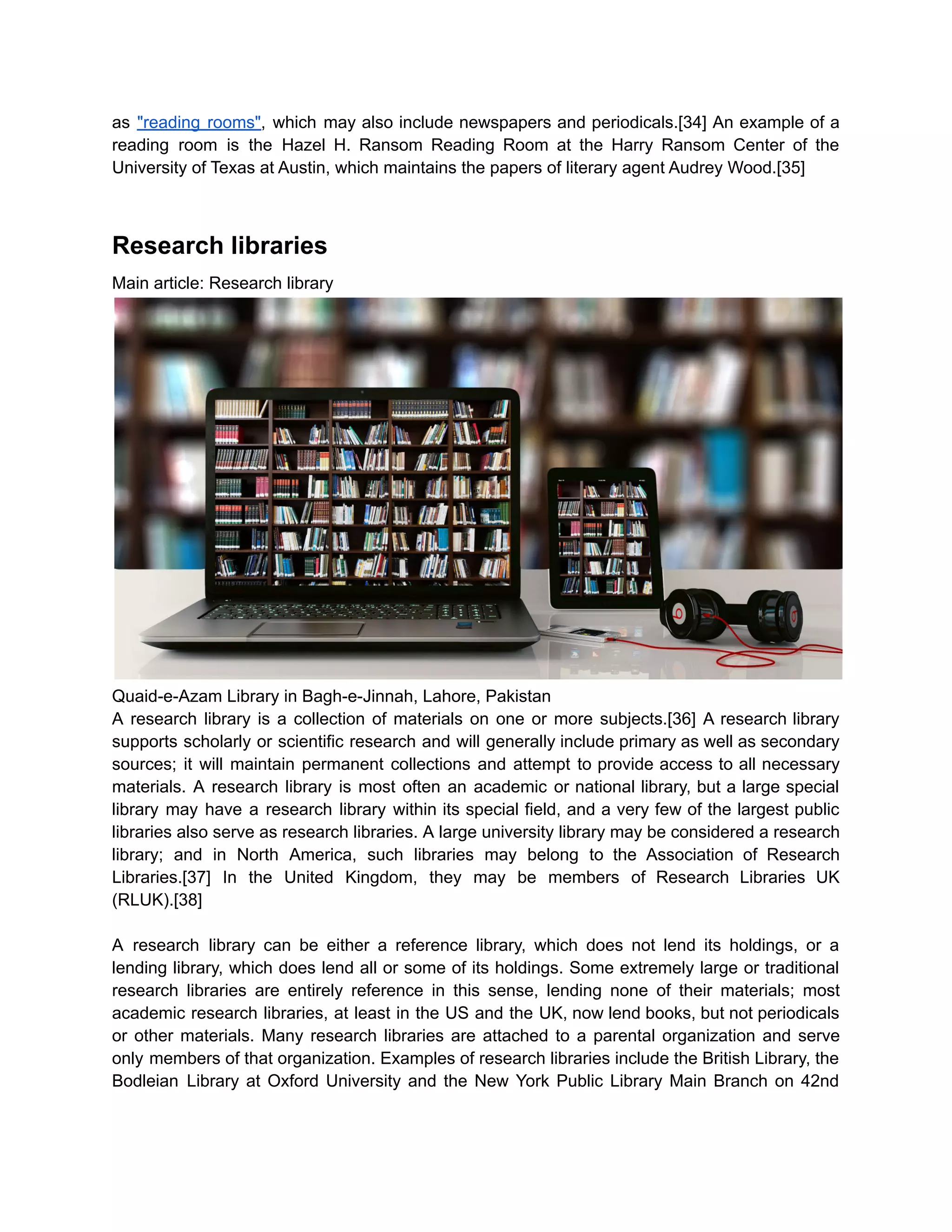 as "reading rooms", which may also include newspapers and periodicals.[34] An example of a
reading room is the Hazel H. Ransom Reading Room at the Harry Ransom Center of the
University of Texas at Austin, which maintains the papers of literary agent Audrey Wood.[35]
Research libraries
Main article: Research library
Quaid-e-Azam Library in Bagh-e-Jinnah, Lahore, Pakistan
A research library is a collection of materials on one or more subjects.[36] A research library
supports scholarly or scientific research and will generally include primary as well as secondary
sources; it will maintain permanent collections and attempt to provide access to all necessary
materials. A research library is most often an academic or national library, but a large special
library may have a research library within its special field, and a very few of the largest public
libraries also serve as research libraries. A large university library may be considered a research
library; and in North America, such libraries may belong to the Association of Research
Libraries.[37] In the United Kingdom, they may be members of Research Libraries UK
(RLUK).[38]
A research library can be either a reference library, which does not lend its holdings, or a
lending library, which does lend all or some of its holdings. Some extremely large or traditional
research libraries are entirely reference in this sense, lending none of their materials; most
academic research libraries, at least in the US and the UK, now lend books, but not periodicals
or other materials. Many research libraries are attached to a parental organization and serve
only members of that organization. Examples of research libraries include the British Library, the
Bodleian Library at Oxford University and the New York Public Library Main Branch on 42nd
 