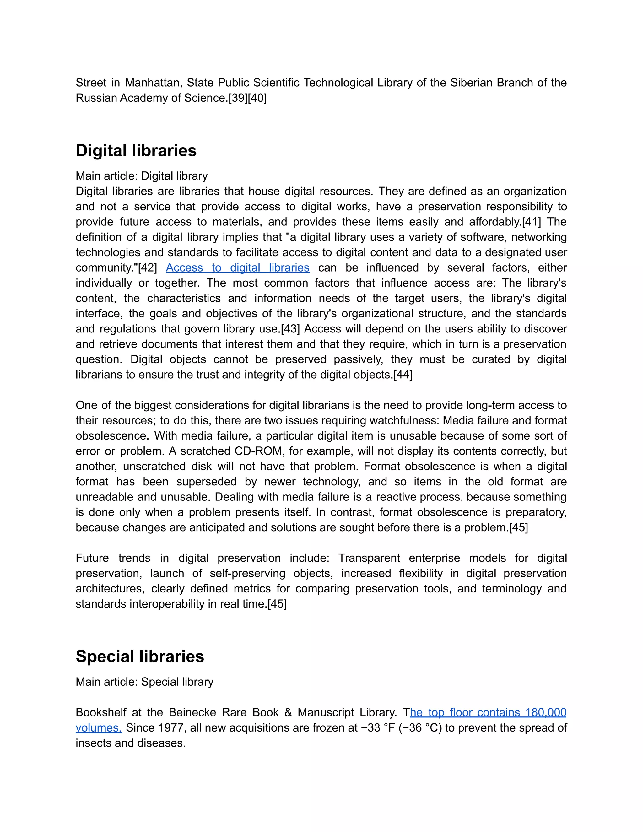 Street in Manhattan, State Public Scientific Technological Library of the Siberian Branch of the
Russian Academy of Science.[39][40]
Digital libraries
Main article: Digital library
Digital libraries are libraries that house digital resources. They are defined as an organization
and not a service that provide access to digital works, have a preservation responsibility to
provide future access to materials, and provides these items easily and affordably.[41] The
definition of a digital library implies that "a digital library uses a variety of software, networking
technologies and standards to facilitate access to digital content and data to a designated user
community."[42] Access to digital libraries can be influenced by several factors, either
individually or together. The most common factors that influence access are: The library's
content, the characteristics and information needs of the target users, the library's digital
interface, the goals and objectives of the library's organizational structure, and the standards
and regulations that govern library use.[43] Access will depend on the users ability to discover
and retrieve documents that interest them and that they require, which in turn is a preservation
question. Digital objects cannot be preserved passively, they must be curated by digital
librarians to ensure the trust and integrity of the digital objects.[44]
One of the biggest considerations for digital librarians is the need to provide long-term access to
their resources; to do this, there are two issues requiring watchfulness: Media failure and format
obsolescence. With media failure, a particular digital item is unusable because of some sort of
error or problem. A scratched CD-ROM, for example, will not display its contents correctly, but
another, unscratched disk will not have that problem. Format obsolescence is when a digital
format has been superseded by newer technology, and so items in the old format are
unreadable and unusable. Dealing with media failure is a reactive process, because something
is done only when a problem presents itself. In contrast, format obsolescence is preparatory,
because changes are anticipated and solutions are sought before there is a problem.[45]
Future trends in digital preservation include: Transparent enterprise models for digital
preservation, launch of self-preserving objects, increased flexibility in digital preservation
architectures, clearly defined metrics for comparing preservation tools, and terminology and
standards interoperability in real time.[45]
Special libraries
Main article: Special library
Bookshelf at the Beinecke Rare Book & Manuscript Library. The top floor contains 180,000
volumes. Since 1977, all new acquisitions are frozen at −33 °F (−36 °C) to prevent the spread of
insects and diseases.
 