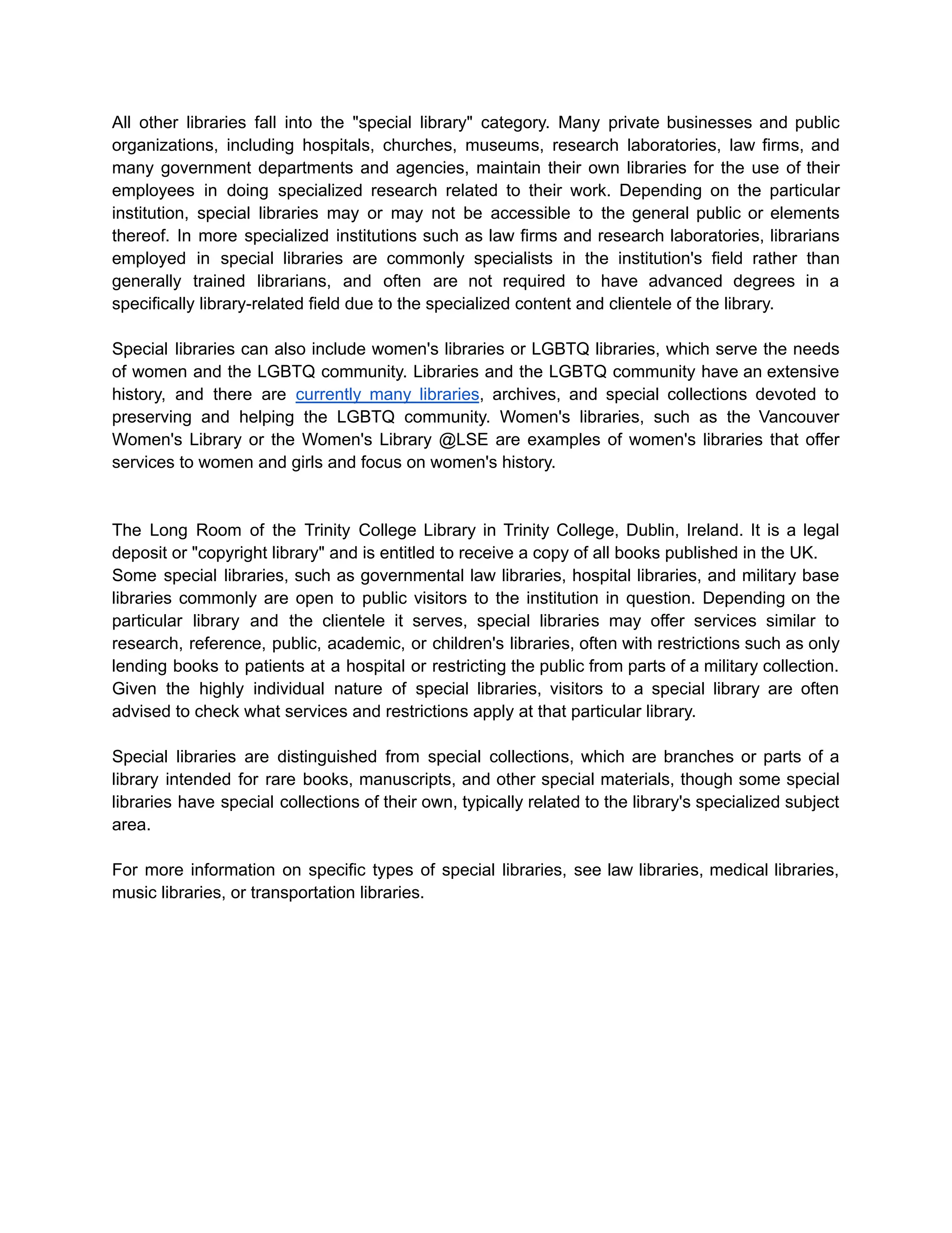 All other libraries fall into the "special library" category. Many private businesses and public
organizations, including hospitals, churches, museums, research laboratories, law firms, and
many government departments and agencies, maintain their own libraries for the use of their
employees in doing specialized research related to their work. Depending on the particular
institution, special libraries may or may not be accessible to the general public or elements
thereof. In more specialized institutions such as law firms and research laboratories, librarians
employed in special libraries are commonly specialists in the institution's field rather than
generally trained librarians, and often are not required to have advanced degrees in a
specifically library-related field due to the specialized content and clientele of the library.
Special libraries can also include women's libraries or LGBTQ libraries, which serve the needs
of women and the LGBTQ community. Libraries and the LGBTQ community have an extensive
history, and there are currently many libraries, archives, and special collections devoted to
preserving and helping the LGBTQ community. Women's libraries, such as the Vancouver
Women's Library or the Women's Library @LSE are examples of women's libraries that offer
services to women and girls and focus on women's history.
The Long Room of the Trinity College Library in Trinity College, Dublin, Ireland. It is a legal
deposit or "copyright library" and is entitled to receive a copy of all books published in the UK.
Some special libraries, such as governmental law libraries, hospital libraries, and military base
libraries commonly are open to public visitors to the institution in question. Depending on the
particular library and the clientele it serves, special libraries may offer services similar to
research, reference, public, academic, or children's libraries, often with restrictions such as only
lending books to patients at a hospital or restricting the public from parts of a military collection.
Given the highly individual nature of special libraries, visitors to a special library are often
advised to check what services and restrictions apply at that particular library.
Special libraries are distinguished from special collections, which are branches or parts of a
library intended for rare books, manuscripts, and other special materials, though some special
libraries have special collections of their own, typically related to the library's specialized subject
area.
For more information on specific types of special libraries, see law libraries, medical libraries,
music libraries, or transportation libraries.
 