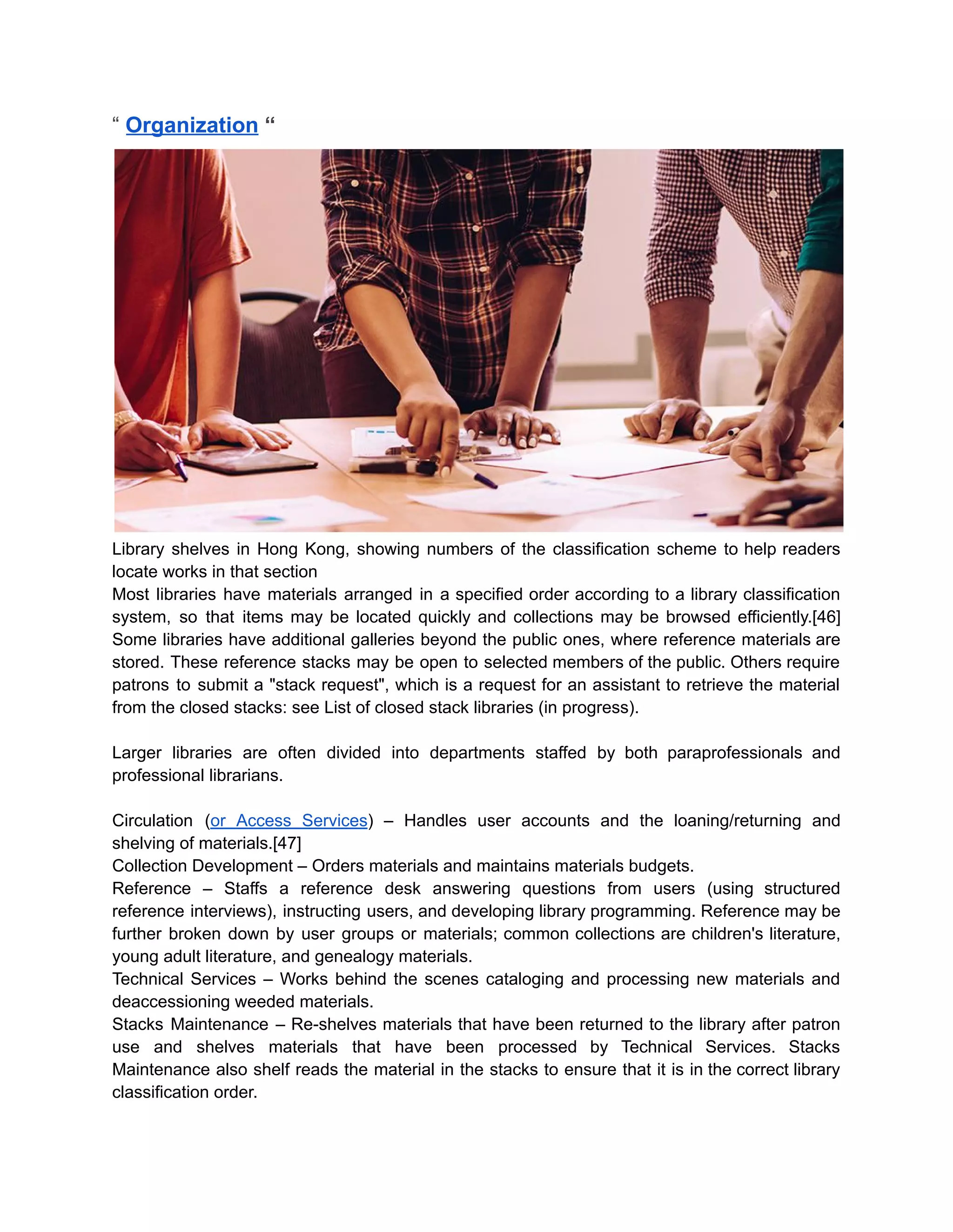 “ Organization “
Library shelves in Hong Kong, showing numbers of the classification scheme to help readers
locate works in that section
Most libraries have materials arranged in a specified order according to a library classification
system, so that items may be located quickly and collections may be browsed efficiently.[46]
Some libraries have additional galleries beyond the public ones, where reference materials are
stored. These reference stacks may be open to selected members of the public. Others require
patrons to submit a "stack request", which is a request for an assistant to retrieve the material
from the closed stacks: see List of closed stack libraries (in progress).
Larger libraries are often divided into departments staffed by both paraprofessionals and
professional librarians.
Circulation (or Access Services) – Handles user accounts and the loaning/returning and
shelving of materials.[47]
Collection Development – Orders materials and maintains materials budgets.
Reference – Staffs a reference desk answering questions from users (using structured
reference interviews), instructing users, and developing library programming. Reference may be
further broken down by user groups or materials; common collections are children's literature,
young adult literature, and genealogy materials.
Technical Services – Works behind the scenes cataloging and processing new materials and
deaccessioning weeded materials.
Stacks Maintenance – Re-shelves materials that have been returned to the library after patron
use and shelves materials that have been processed by Technical Services. Stacks
Maintenance also shelf reads the material in the stacks to ensure that it is in the correct library
classification order.
 