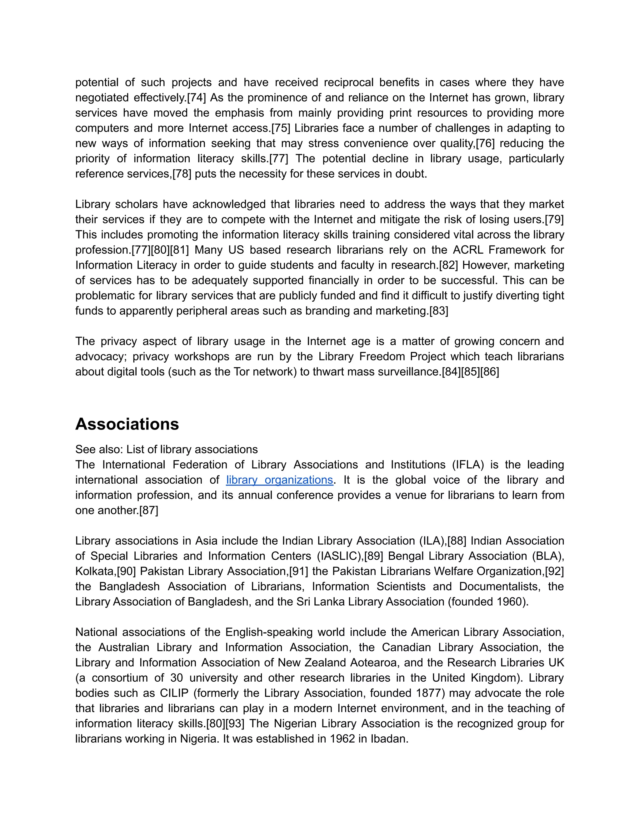 potential of such projects and have received reciprocal benefits in cases where they have
negotiated effectively.[74] As the prominence of and reliance on the Internet has grown, library
services have moved the emphasis from mainly providing print resources to providing more
computers and more Internet access.[75] Libraries face a number of challenges in adapting to
new ways of information seeking that may stress convenience over quality,[76] reducing the
priority of information literacy skills.[77] The potential decline in library usage, particularly
reference services,[78] puts the necessity for these services in doubt.
Library scholars have acknowledged that libraries need to address the ways that they market
their services if they are to compete with the Internet and mitigate the risk of losing users.[79]
This includes promoting the information literacy skills training considered vital across the library
profession.[77][80][81] Many US based research librarians rely on the ACRL Framework for
Information Literacy in order to guide students and faculty in research.[82] However, marketing
of services has to be adequately supported financially in order to be successful. This can be
problematic for library services that are publicly funded and find it difficult to justify diverting tight
funds to apparently peripheral areas such as branding and marketing.[83]
The privacy aspect of library usage in the Internet age is a matter of growing concern and
advocacy; privacy workshops are run by the Library Freedom Project which teach librarians
about digital tools (such as the Tor network) to thwart mass surveillance.[84][85][86]
Associations
See also: List of library associations
The International Federation of Library Associations and Institutions (IFLA) is the leading
international association of library organizations. It is the global voice of the library and
information profession, and its annual conference provides a venue for librarians to learn from
one another.[87]
Library associations in Asia include the Indian Library Association (ILA),[88] Indian Association
of Special Libraries and Information Centers (IASLIC),[89] Bengal Library Association (BLA),
Kolkata,[90] Pakistan Library Association,[91] the Pakistan Librarians Welfare Organization,[92]
the Bangladesh Association of Librarians, Information Scientists and Documentalists, the
Library Association of Bangladesh, and the Sri Lanka Library Association (founded 1960).
National associations of the English-speaking world include the American Library Association,
the Australian Library and Information Association, the Canadian Library Association, the
Library and Information Association of New Zealand Aotearoa, and the Research Libraries UK
(a consortium of 30 university and other research libraries in the United Kingdom). Library
bodies such as CILIP (formerly the Library Association, founded 1877) may advocate the role
that libraries and librarians can play in a modern Internet environment, and in the teaching of
information literacy skills.[80][93] The Nigerian Library Association is the recognized group for
librarians working in Nigeria. It was established in 1962 in Ibadan.
 