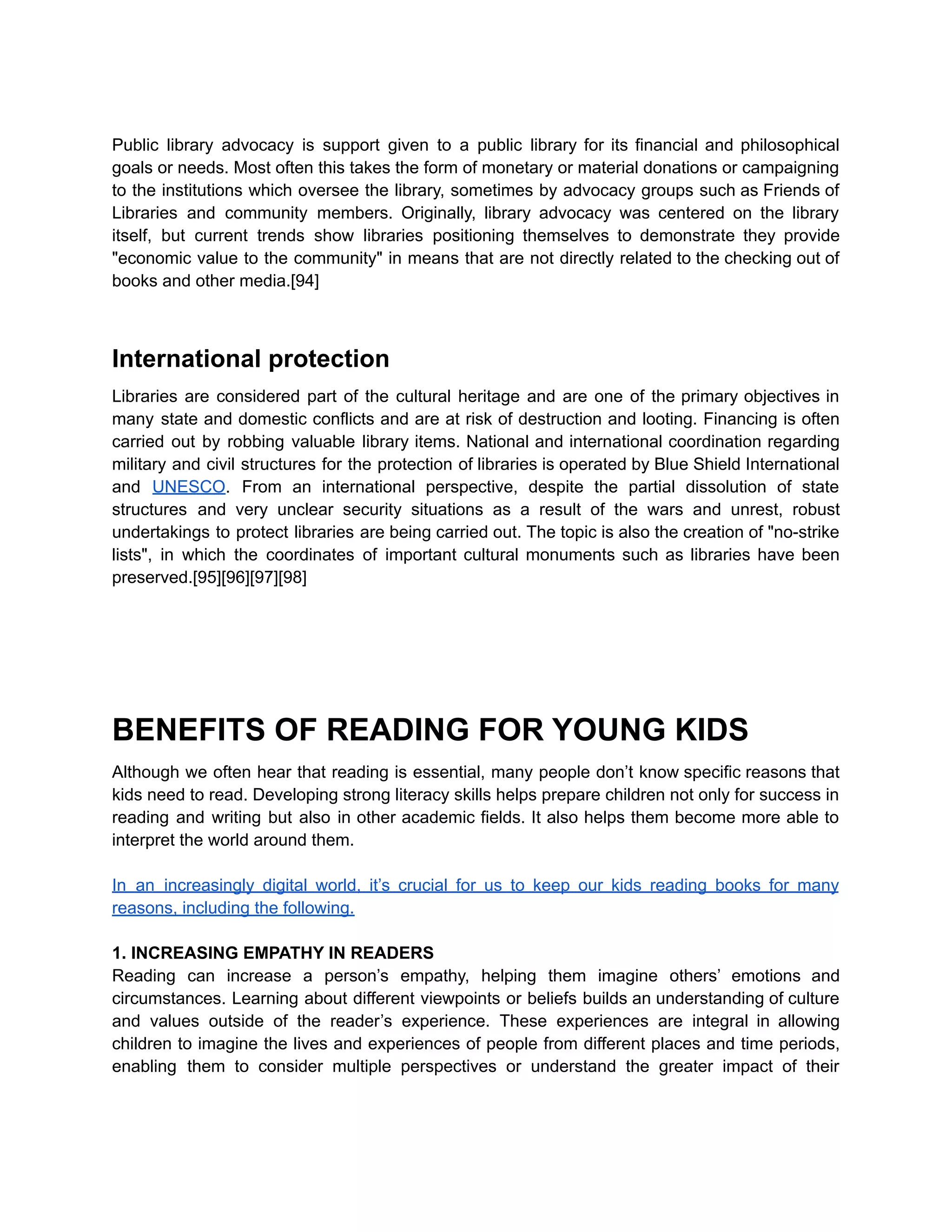 Public library advocacy is support given to a public library for its financial and philosophical
goals or needs. Most often this takes the form of monetary or material donations or campaigning
to the institutions which oversee the library, sometimes by advocacy groups such as Friends of
Libraries and community members. Originally, library advocacy was centered on the library
itself, but current trends show libraries positioning themselves to demonstrate they provide
"economic value to the community" in means that are not directly related to the checking out of
books and other media.[94]
International protection
Libraries are considered part of the cultural heritage and are one of the primary objectives in
many state and domestic conflicts and are at risk of destruction and looting. Financing is often
carried out by robbing valuable library items. National and international coordination regarding
military and civil structures for the protection of libraries is operated by Blue Shield International
and UNESCO. From an international perspective, despite the partial dissolution of state
structures and very unclear security situations as a result of the wars and unrest, robust
undertakings to protect libraries are being carried out. The topic is also the creation of "no-strike
lists", in which the coordinates of important cultural monuments such as libraries have been
preserved.[95][96][97][98]
BENEFITS OF READING FOR YOUNG KIDS
Although we often hear that reading is essential, many people don’t know specific reasons that
kids need to read. Developing strong literacy skills helps prepare children not only for success in
reading and writing but also in other academic fields. It also helps them become more able to
interpret the world around them.
In an increasingly digital world, it’s crucial for us to keep our kids reading books for many
reasons, including the following.
1. INCREASING EMPATHY IN READERS
Reading can increase a person’s empathy, helping them imagine others’ emotions and
circumstances. Learning about different viewpoints or beliefs builds an understanding of culture
and values outside of the reader’s experience. These experiences are integral in allowing
children to imagine the lives and experiences of people from different places and time periods,
enabling them to consider multiple perspectives or understand the greater impact of their
 