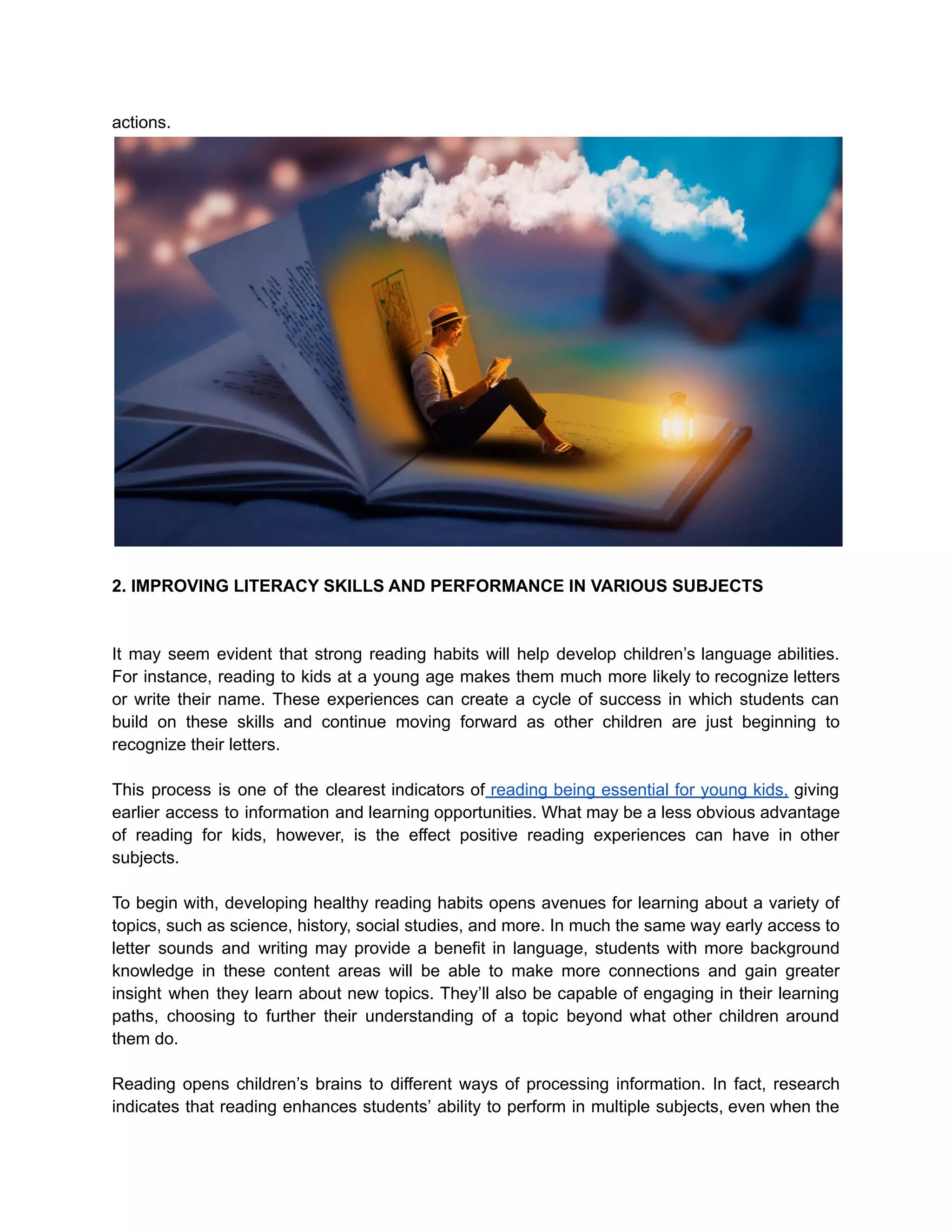 actions.
2. IMPROVING LITERACY SKILLS AND PERFORMANCE IN VARIOUS SUBJECTS
It may seem evident that strong reading habits will help develop children’s language abilities.
For instance, reading to kids at a young age makes them much more likely to recognize letters
or write their name. These experiences can create a cycle of success in which students can
build on these skills and continue moving forward as other children are just beginning to
recognize their letters.
This process is one of the clearest indicators of reading being essential for young kids, giving
earlier access to information and learning opportunities. What may be a less obvious advantage
of reading for kids, however, is the effect positive reading experiences can have in other
subjects.
To begin with, developing healthy reading habits opens avenues for learning about a variety of
topics, such as science, history, social studies, and more. In much the same way early access to
letter sounds and writing may provide a benefit in language, students with more background
knowledge in these content areas will be able to make more connections and gain greater
insight when they learn about new topics. They’ll also be capable of engaging in their learning
paths, choosing to further their understanding of a topic beyond what other children around
them do.
Reading opens children’s brains to different ways of processing information. In fact, research
indicates that reading enhances students’ ability to perform in multiple subjects, even when the
 