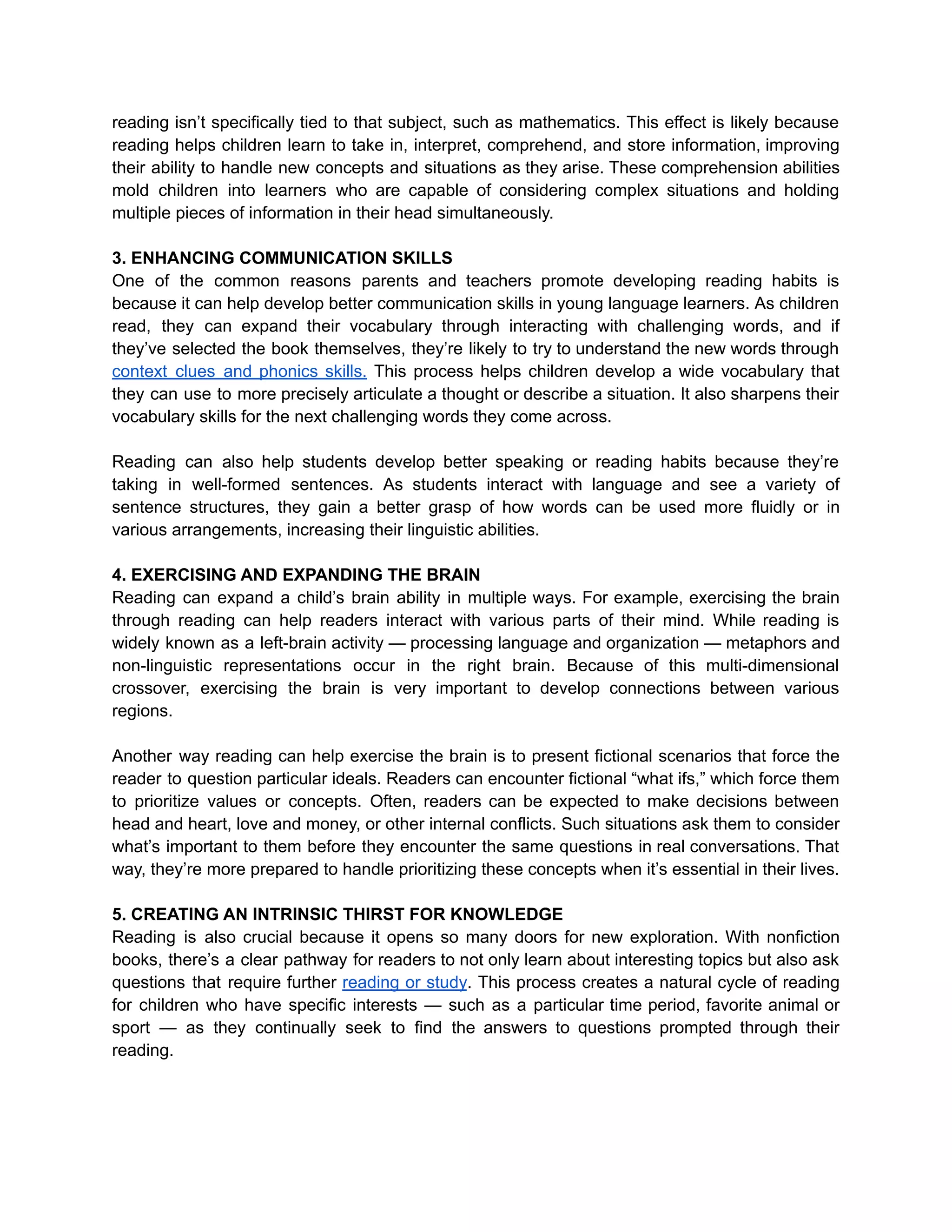 reading isn’t specifically tied to that subject, such as mathematics. This effect is likely because
reading helps children learn to take in, interpret, comprehend, and store information, improving
their ability to handle new concepts and situations as they arise. These comprehension abilities
mold children into learners who are capable of considering complex situations and holding
multiple pieces of information in their head simultaneously.
3. ENHANCING COMMUNICATION SKILLS
One of the common reasons parents and teachers promote developing reading habits is
because it can help develop better communication skills in young language learners. As children
read, they can expand their vocabulary through interacting with challenging words, and if
they’ve selected the book themselves, they’re likely to try to understand the new words through
context clues and phonics skills. This process helps children develop a wide vocabulary that
they can use to more precisely articulate a thought or describe a situation. It also sharpens their
vocabulary skills for the next challenging words they come across.
Reading can also help students develop better speaking or reading habits because they’re
taking in well-formed sentences. As students interact with language and see a variety of
sentence structures, they gain a better grasp of how words can be used more fluidly or in
various arrangements, increasing their linguistic abilities.
4. EXERCISING AND EXPANDING THE BRAIN
Reading can expand a child’s brain ability in multiple ways. For example, exercising the brain
through reading can help readers interact with various parts of their mind. While reading is
widely known as a left-brain activity — processing language and organization — metaphors and
non-linguistic representations occur in the right brain. Because of this multi-dimensional
crossover, exercising the brain is very important to develop connections between various
regions.
Another way reading can help exercise the brain is to present fictional scenarios that force the
reader to question particular ideals. Readers can encounter fictional “what ifs,” which force them
to prioritize values or concepts. Often, readers can be expected to make decisions between
head and heart, love and money, or other internal conflicts. Such situations ask them to consider
what’s important to them before they encounter the same questions in real conversations. That
way, they’re more prepared to handle prioritizing these concepts when it’s essential in their lives.
5. CREATING AN INTRINSIC THIRST FOR KNOWLEDGE
Reading is also crucial because it opens so many doors for new exploration. With nonfiction
books, there’s a clear pathway for readers to not only learn about interesting topics but also ask
questions that require further reading or study. This process creates a natural cycle of reading
for children who have specific interests — such as a particular time period, favorite animal or
sport — as they continually seek to find the answers to questions prompted through their
reading.
 