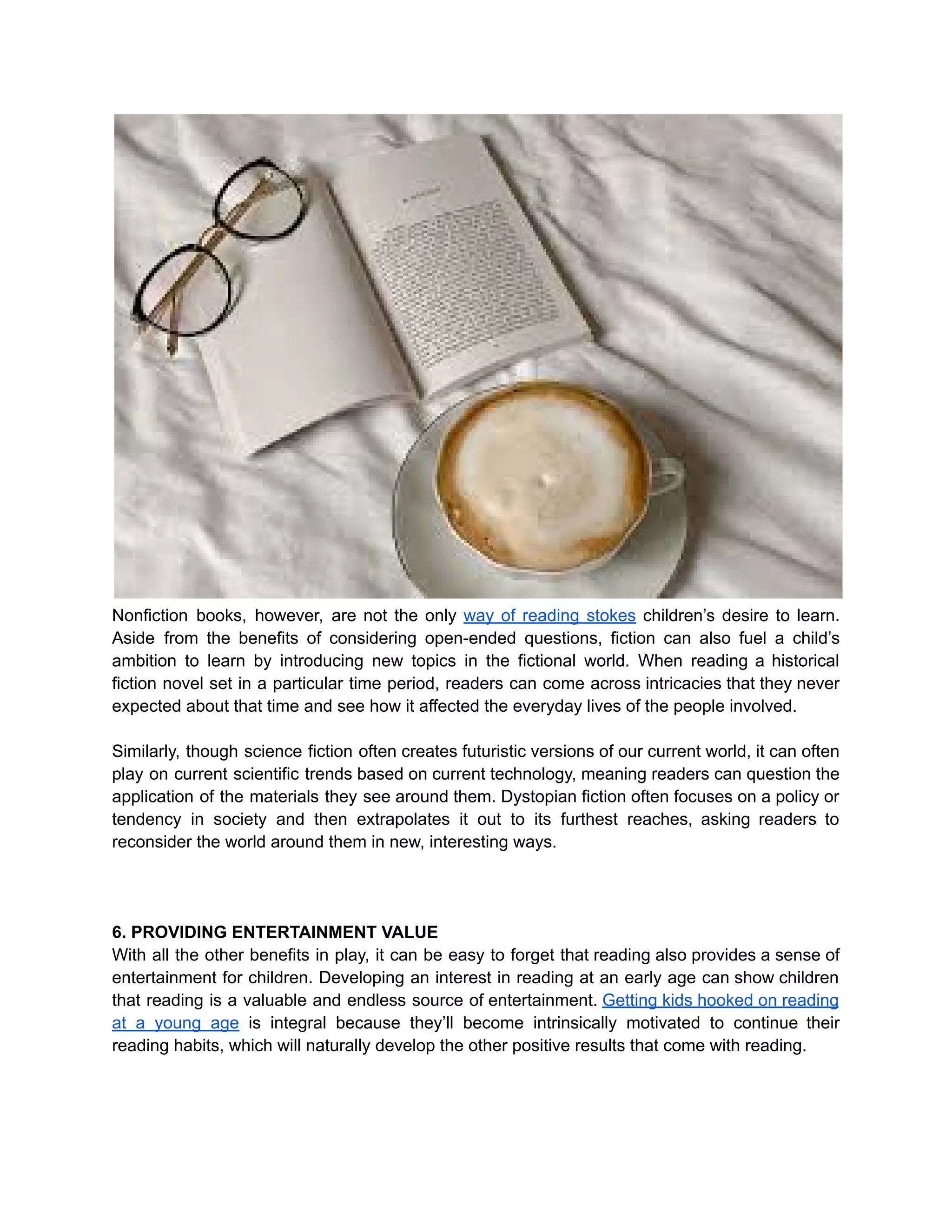 Nonfiction books, however, are not the only way of reading stokes children’s desire to learn.
Aside from the benefits of considering open-ended questions, fiction can also fuel a child’s
ambition to learn by introducing new topics in the fictional world. When reading a historical
fiction novel set in a particular time period, readers can come across intricacies that they never
expected about that time and see how it affected the everyday lives of the people involved.
Similarly, though science fiction often creates futuristic versions of our current world, it can often
play on current scientific trends based on current technology, meaning readers can question the
application of the materials they see around them. Dystopian fiction often focuses on a policy or
tendency in society and then extrapolates it out to its furthest reaches, asking readers to
reconsider the world around them in new, interesting ways.
6. PROVIDING ENTERTAINMENT VALUE
With all the other benefits in play, it can be easy to forget that reading also provides a sense of
entertainment for children. Developing an interest in reading at an early age can show children
that reading is a valuable and endless source of entertainment. Getting kids hooked on reading
at a young age is integral because they’ll become intrinsically motivated to continue their
reading habits, which will naturally develop the other positive results that come with reading.
 