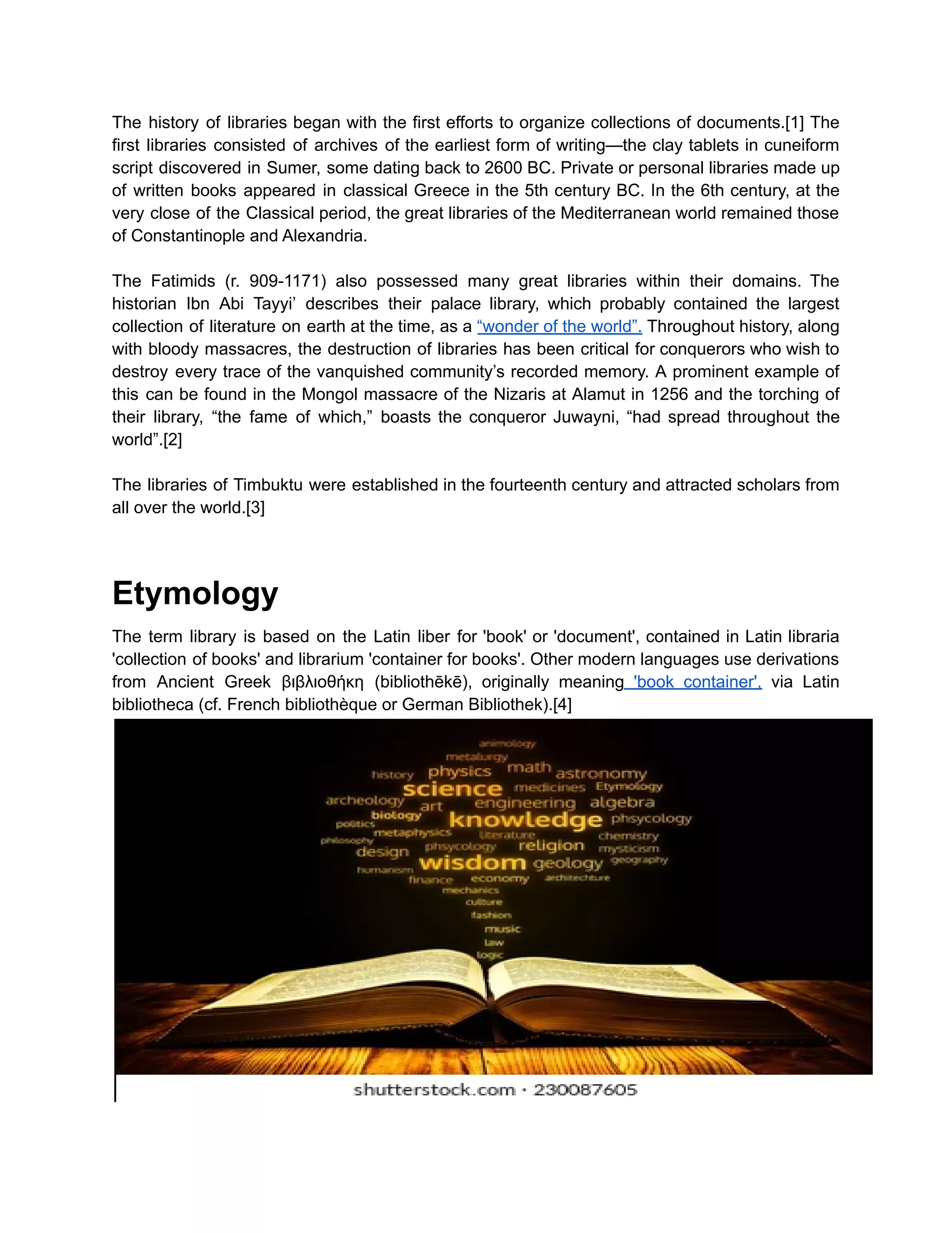 The history of libraries began with the first efforts to organize collections of documents.[1] The
first libraries consisted of archives of the earliest form of writing—the clay tablets in cuneiform
script discovered in Sumer, some dating back to 2600 BC. Private or personal libraries made up
of written books appeared in classical Greece in the 5th century BC. In the 6th century, at the
very close of the Classical period, the great libraries of the Mediterranean world remained those
of Constantinople and Alexandria.
The Fatimids (r. 909-1171) also possessed many great libraries within their domains. The
historian Ibn Abi Tayyi’ describes their palace library, which probably contained the largest
collection of literature on earth at the time, as a “wonder of the world”. Throughout history, along
with bloody massacres, the destruction of libraries has been critical for conquerors who wish to
destroy every trace of the vanquished community’s recorded memory. A prominent example of
this can be found in the Mongol massacre of the Nizaris at Alamut in 1256 and the torching of
their library, “the fame of which,” boasts the conqueror Juwayni, “had spread throughout the
world”.[2]
The libraries of Timbuktu were established in the fourteenth century and attracted scholars from
all over the world.[3]
Etymology
The term library is based on the Latin liber for 'book' or 'document', contained in Latin libraria
'collection of books' and librarium 'container for books'. Other modern languages use derivations
from Ancient Greek βιβλιοθήκη (bibliothēkē), originally meaning 'book container', via Latin
bibliotheca (cf. French bibliothèque or German Bibliothek).[4]
 