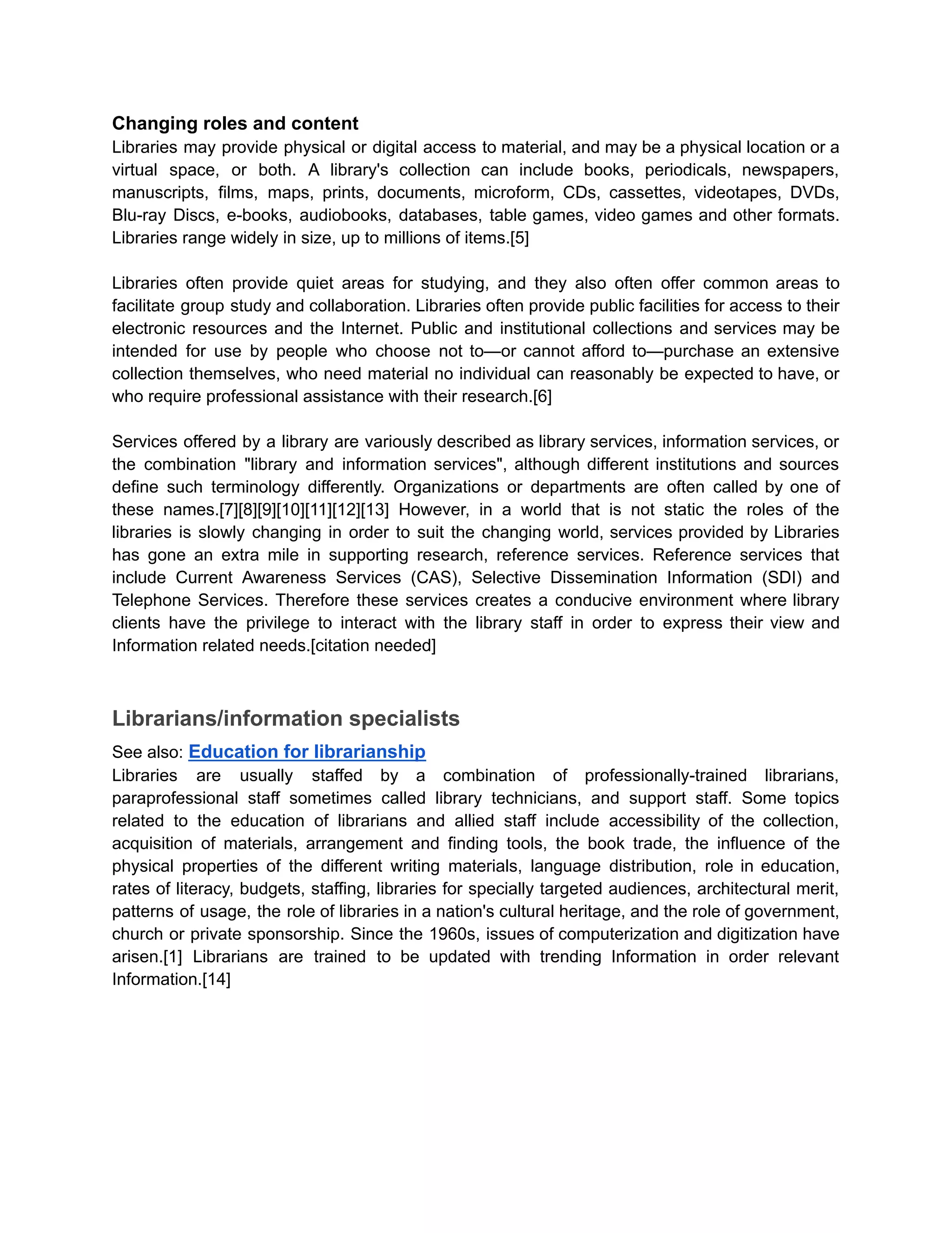 Changing roles and content
Libraries may provide physical or digital access to material, and may be a physical location or a
virtual space, or both. A library's collection can include books, periodicals, newspapers,
manuscripts, films, maps, prints, documents, microform, CDs, cassettes, videotapes, DVDs,
Blu-ray Discs, e-books, audiobooks, databases, table games, video games and other formats.
Libraries range widely in size, up to millions of items.[5]
Libraries often provide quiet areas for studying, and they also often offer common areas to
facilitate group study and collaboration. Libraries often provide public facilities for access to their
electronic resources and the Internet. Public and institutional collections and services may be
intended for use by people who choose not to—or cannot afford to—purchase an extensive
collection themselves, who need material no individual can reasonably be expected to have, or
who require professional assistance with their research.[6]
Services offered by a library are variously described as library services, information services, or
the combination "library and information services", although different institutions and sources
define such terminology differently. Organizations or departments are often called by one of
these names.[7][8][9][10][11][12][13] However, in a world that is not static the roles of the
libraries is slowly changing in order to suit the changing world, services provided by Libraries
has gone an extra mile in supporting research, reference services. Reference services that
include Current Awareness Services (CAS), Selective Dissemination Information (SDI) and
Telephone Services. Therefore these services creates a conducive environment where library
clients have the privilege to interact with the library staff in order to express their view and
Information related needs.[citation needed]
Librarians/information specialists
See also: Education for librarianship
Libraries are usually staffed by a combination of professionally-trained librarians,
paraprofessional staff sometimes called library technicians, and support staff. Some topics
related to the education of librarians and allied staff include accessibility of the collection,
acquisition of materials, arrangement and finding tools, the book trade, the influence of the
physical properties of the different writing materials, language distribution, role in education,
rates of literacy, budgets, staffing, libraries for specially targeted audiences, architectural merit,
patterns of usage, the role of libraries in a nation's cultural heritage, and the role of government,
church or private sponsorship. Since the 1960s, issues of computerization and digitization have
arisen.[1] Librarians are trained to be updated with trending Information in order relevant
Information.[14]
 