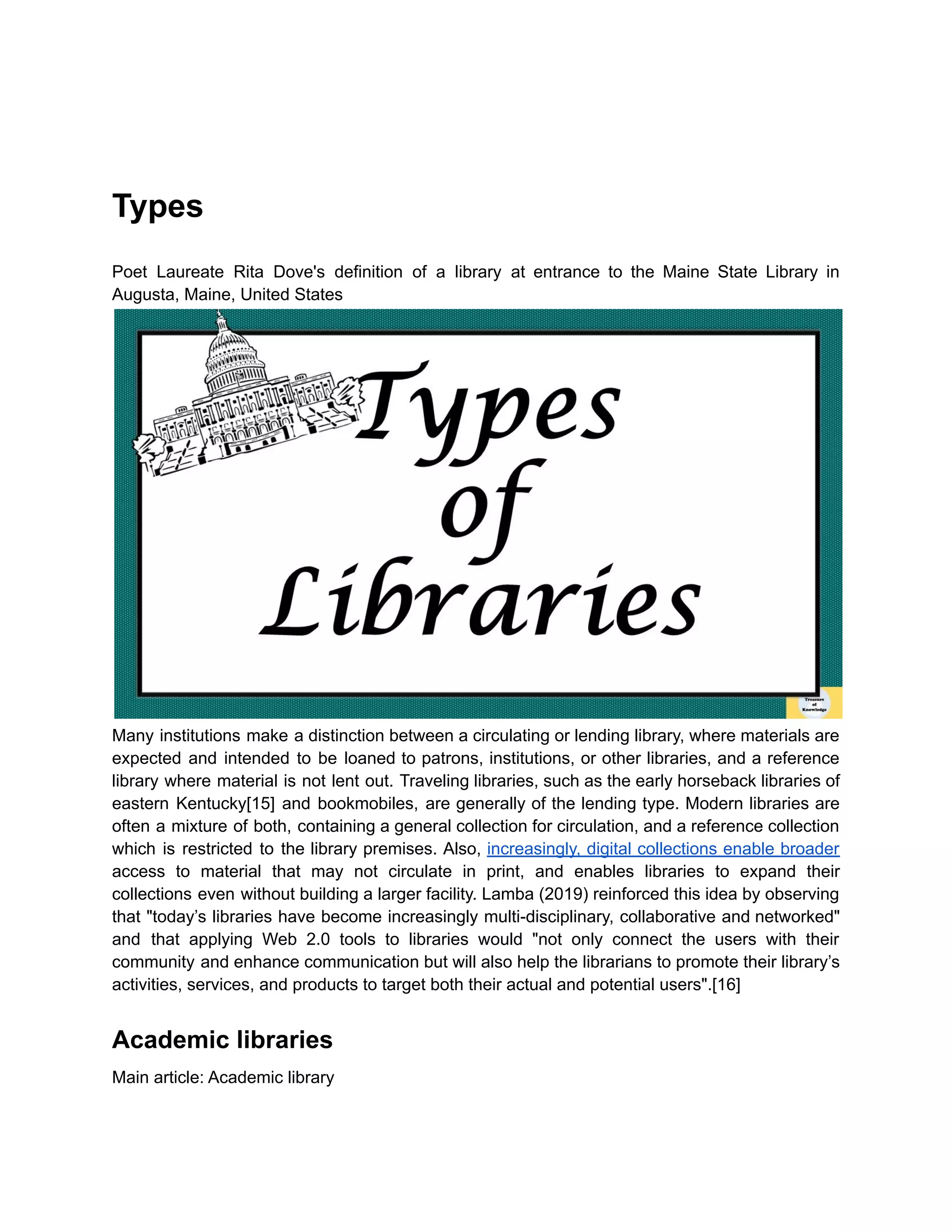Types
Poet Laureate Rita Dove's definition of a library at entrance to the Maine State Library in
Augusta, Maine, United States
Many institutions make a distinction between a circulating or lending library, where materials are
expected and intended to be loaned to patrons, institutions, or other libraries, and a reference
library where material is not lent out. Traveling libraries, such as the early horseback libraries of
eastern Kentucky[15] and bookmobiles, are generally of the lending type. Modern libraries are
often a mixture of both, containing a general collection for circulation, and a reference collection
which is restricted to the library premises. Also, increasingly, digital collections enable broader
access to material that may not circulate in print, and enables libraries to expand their
collections even without building a larger facility. Lamba (2019) reinforced this idea by observing
that "today’s libraries have become increasingly multi-disciplinary, collaborative and networked"
and that applying Web 2.0 tools to libraries would "not only connect the users with their
community and enhance communication but will also help the librarians to promote their library’s
activities, services, and products to target both their actual and potential users".[16]
Academic libraries
Main article: Academic library
 