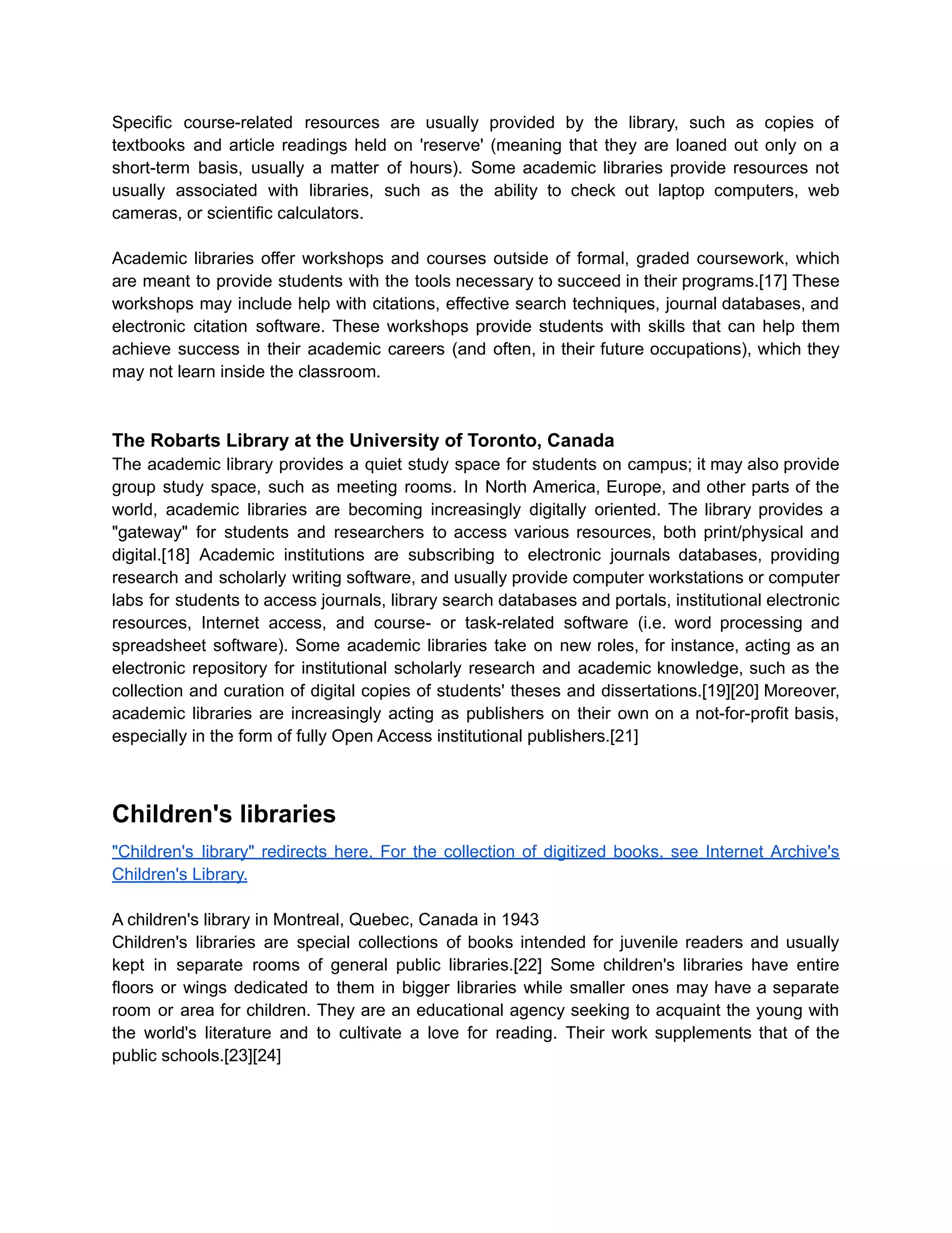 Specific course-related resources are usually provided by the library, such as copies of
textbooks and article readings held on 'reserve' (meaning that they are loaned out only on a
short-term basis, usually a matter of hours). Some academic libraries provide resources not
usually associated with libraries, such as the ability to check out laptop computers, web
cameras, or scientific calculators.
Academic libraries offer workshops and courses outside of formal, graded coursework, which
are meant to provide students with the tools necessary to succeed in their programs.[17] These
workshops may include help with citations, effective search techniques, journal databases, and
electronic citation software. These workshops provide students with skills that can help them
achieve success in their academic careers (and often, in their future occupations), which they
may not learn inside the classroom.
The Robarts Library at the University of Toronto, Canada
The academic library provides a quiet study space for students on campus; it may also provide
group study space, such as meeting rooms. In North America, Europe, and other parts of the
world, academic libraries are becoming increasingly digitally oriented. The library provides a
"gateway" for students and researchers to access various resources, both print/physical and
digital.[18] Academic institutions are subscribing to electronic journals databases, providing
research and scholarly writing software, and usually provide computer workstations or computer
labs for students to access journals, library search databases and portals, institutional electronic
resources, Internet access, and course- or task-related software (i.e. word processing and
spreadsheet software). Some academic libraries take on new roles, for instance, acting as an
electronic repository for institutional scholarly research and academic knowledge, such as the
collection and curation of digital copies of students' theses and dissertations.[19][20] Moreover,
academic libraries are increasingly acting as publishers on their own on a not-for-profit basis,
especially in the form of fully Open Access institutional publishers.[21]
Children's libraries
"Children's library" redirects here. For the collection of digitized books, see Internet Archive's
Children's Library.
A children's library in Montreal, Quebec, Canada in 1943
Children's libraries are special collections of books intended for juvenile readers and usually
kept in separate rooms of general public libraries.[22] Some children's libraries have entire
floors or wings dedicated to them in bigger libraries while smaller ones may have a separate
room or area for children. They are an educational agency seeking to acquaint the young with
the world's literature and to cultivate a love for reading. Their work supplements that of the
public schools.[23][24]
 
