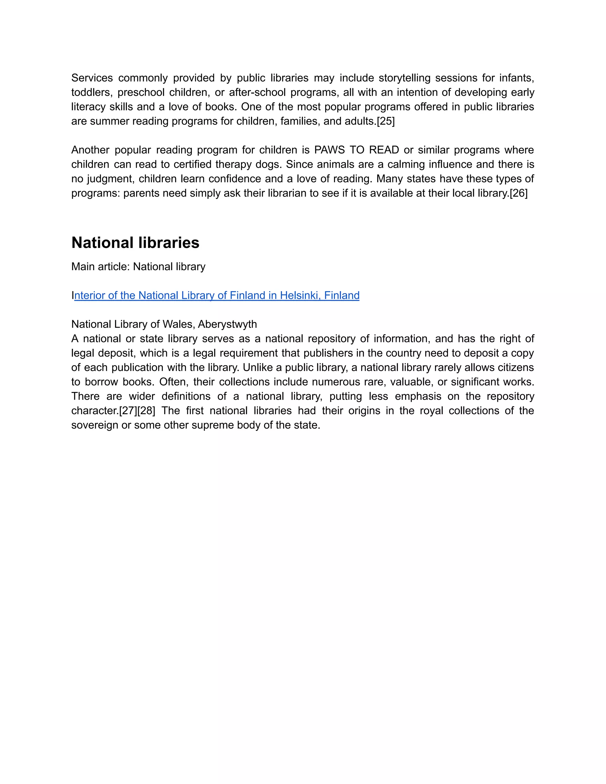 Services commonly provided by public libraries may include storytelling sessions for infants,
toddlers, preschool children, or after-school programs, all with an intention of developing early
literacy skills and a love of books. One of the most popular programs offered in public libraries
are summer reading programs for children, families, and adults.[25]
Another popular reading program for children is PAWS TO READ or similar programs where
children can read to certified therapy dogs. Since animals are a calming influence and there is
no judgment, children learn confidence and a love of reading. Many states have these types of
programs: parents need simply ask their librarian to see if it is available at their local library.[26]
National libraries
Main article: National library
Interior of the National Library of Finland in Helsinki, Finland
National Library of Wales, Aberystwyth
A national or state library serves as a national repository of information, and has the right of
legal deposit, which is a legal requirement that publishers in the country need to deposit a copy
of each publication with the library. Unlike a public library, a national library rarely allows citizens
to borrow books. Often, their collections include numerous rare, valuable, or significant works.
There are wider definitions of a national library, putting less emphasis on the repository
character.[27][28] The first national libraries had their origins in the royal collections of the
sovereign or some other supreme body of the state.
 