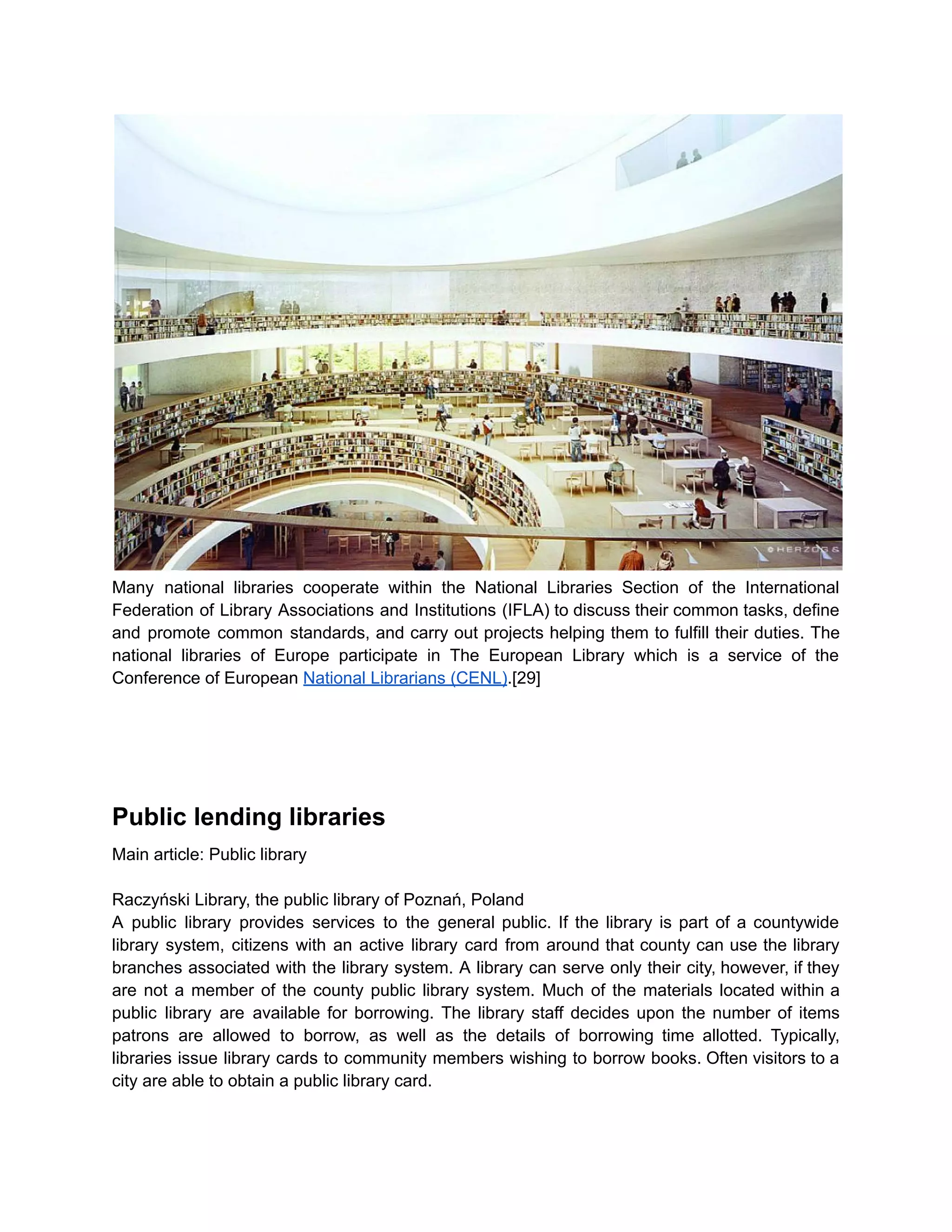 Many national libraries cooperate within the National Libraries Section of the International
Federation of Library Associations and Institutions (IFLA) to discuss their common tasks, define
and promote common standards, and carry out projects helping them to fulfill their duties. The
national libraries of Europe participate in The European Library which is a service of the
Conference of European National Librarians (CENL).[29]
Public lending libraries
Main article: Public library
Raczyński Library, the public library of Poznań, Poland
A public library provides services to the general public. If the library is part of a countywide
library system, citizens with an active library card from around that county can use the library
branches associated with the library system. A library can serve only their city, however, if they
are not a member of the county public library system. Much of the materials located within a
public library are available for borrowing. The library staff decides upon the number of items
patrons are allowed to borrow, as well as the details of borrowing time allotted. Typically,
libraries issue library cards to community members wishing to borrow books. Often visitors to a
city are able to obtain a public library card.
 