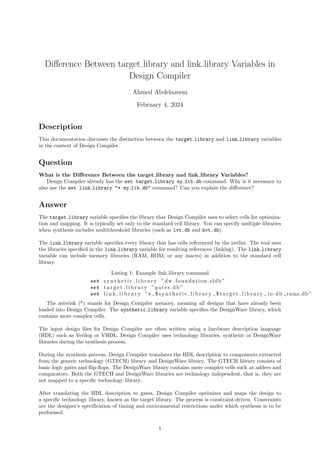 Difference Between target library and link library Variables in
Design Compiler
Ahmed Abdelazeem
February 4, 2024
Description
This documentation discusses the distinction between the target library and link library variables
in the context of Design Compiler.
Question
What is the Difference Between the target library and link library Variables?
Design Compiler already has the set target library my lib.db command. Why is it necessary to
also use the set link library "* my lib.db" command? Can you explain the difference?
Answer
The target library variable specifies the library that Design Compiler uses to select cells for optimiza-
tion and mapping. It is typically set only to the standard cell library. You can specify multiple libraries
when synthesis includes multithreshold libraries (such as lvt.db and hvt.db).
The link library variable specifies every library that has cells referenced by the netlist. The tool uses
the libraries specified in the link library variable for resolving references (linking). The link library
variable can include memory libraries (RAM, ROM, or any macro) in addition to the standard cell
library.
Listing 1: Example link library command
set s y n t h e t i c l i b r a r y ” dw foundation.sldb ”
set t a r g e t l i b r a r y ” gates.db ”
set l i n k l i b r a r y ”* $ s y n t h e t i c l i b r a r y $ t a r g e t l i b r a r y io.db rams.db”
The asterisk (*) stands for Design Compiler memory, meaning all designs that have already been
loaded into Design Compiler. The synthetic library variable specifies the DesignWare library, which
contains more complex cells.
The input design files for Design Compiler are often written using a hardware description language
(HDL) such as Verilog or VHDL. Design Compiler uses technology libraries, synthetic or DesignWare
libraries during the synthesis process.
During the synthesis process, Design Compiler translates the HDL description to components extracted
from the generic technology (GTECH) library and DesignWare library. The GTECH library consists of
basic logic gates and flip-flops. The DesignWare library contains more complex cells such as adders and
comparators. Both the GTECH and DesignWare libraries are technology independent, that is, they are
not mapped to a specific technology library.
After translating the HDL description to gates, Design Compiler optimizes and maps the design to
a specific technology library, known as the target library. The process is constraint-driven. Constraints
are the designer’s specification of timing and environmental restrictions under which synthesis is to be
performed.
1
 