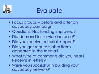 Evaluate Focus groups – before and after an advocacy campaign Questions: Has funding improved? Did demand for service increase? Did you receive editorial support? Did you get requests after items appeared in the media? What type of comments did you hear? Receive in letters? Were you successful in building your advocacy network? 