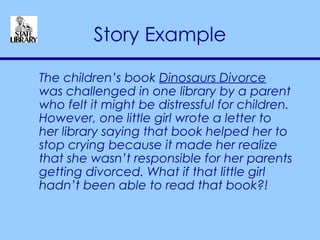 Story Example The children’s book  Dinosaurs Divorce  was challenged in one library by a parent who felt it might be distressful for children. However, one little girl wrote a letter to her library saying that book helped her to stop crying because it made her realize that she wasn’t responsible for her parents getting divorced. What if that little girl hadn’t been able to read that book?! 