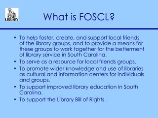 What is FOSCL? To help foster, create, and support local friends of the library groups, and to provide a means for these groups to work together for the betterment of library service in South Carolina.  To serve as a resource for local friends groups.  To promote wider knowledge and use of libraries as cultural and information centers for individuals and groups.  To support improved library education in South Carolina.  To support the Library Bill of Rights. 