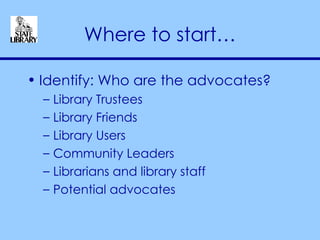 Where to start… Identify: Who are the advocates? Library Trustees Library Friends Library Users Community Leaders Librarians and library staff Potential advocates 