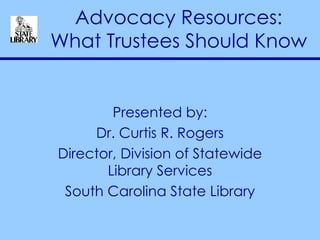Advocacy Resources: What Trustees Should Know Presented by: Dr. Curtis R. Rogers Director, Division of Statewide Library Services South Carolina State Library 