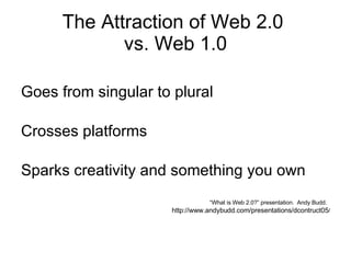 The Attraction of Web 2.0  vs. Web 1.0 Goes from singular to plural Crosses platforms Sparks creativity and something you own “ What is Web 2.0?” presentation.  Andy Budd.  http://www.andybudd.com/presentations/dcontruct05 / 