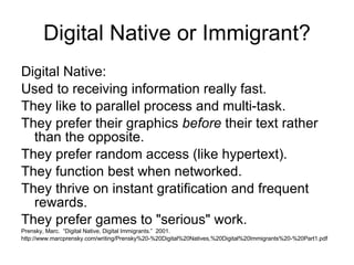 Digital Native or Immigrant? Digital Native: Used to receiving information really fast.  They like to parallel process and multi-task.  They prefer their graphics  before  their text rather than the opposite.  They prefer random access (like hypertext).  They function best when networked.  They thrive on instant gratification and frequent rewards.  They prefer games to "serious" work.  Prensky, Marc.  “Digital Native, Digital Immigrants.”  2001.  http://www.marcprensky.com/writing/Prensky%20-%20Digital%20Natives,%20Digital%20Immigrants%20-%20Part1.pdf 