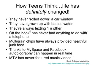 How Teens Think…life has  definitely  changed! They never “rolled down” a car window  They have grown up with bottled water  They’re always texting 1 n other  Off the hook” has never had anything to do with a telephone  Multigrain chips have always provided healthful junk food  Thanks to MySpace and Facebook, autobiography can happen in real time  MTV has never featured music videos  Beloit College’s Mindset List http://www.beloit.edu/%7Epubaff/mindset/2011.php 