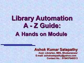Library Automation A - Z Guide: A   Hands on Module  Ashok Kumar Satapathy Asst. Librarian, IMIS, Bhubaneswar E-mail: ashoksatapathy@yahoo.com  Contact No. : 919437040513 