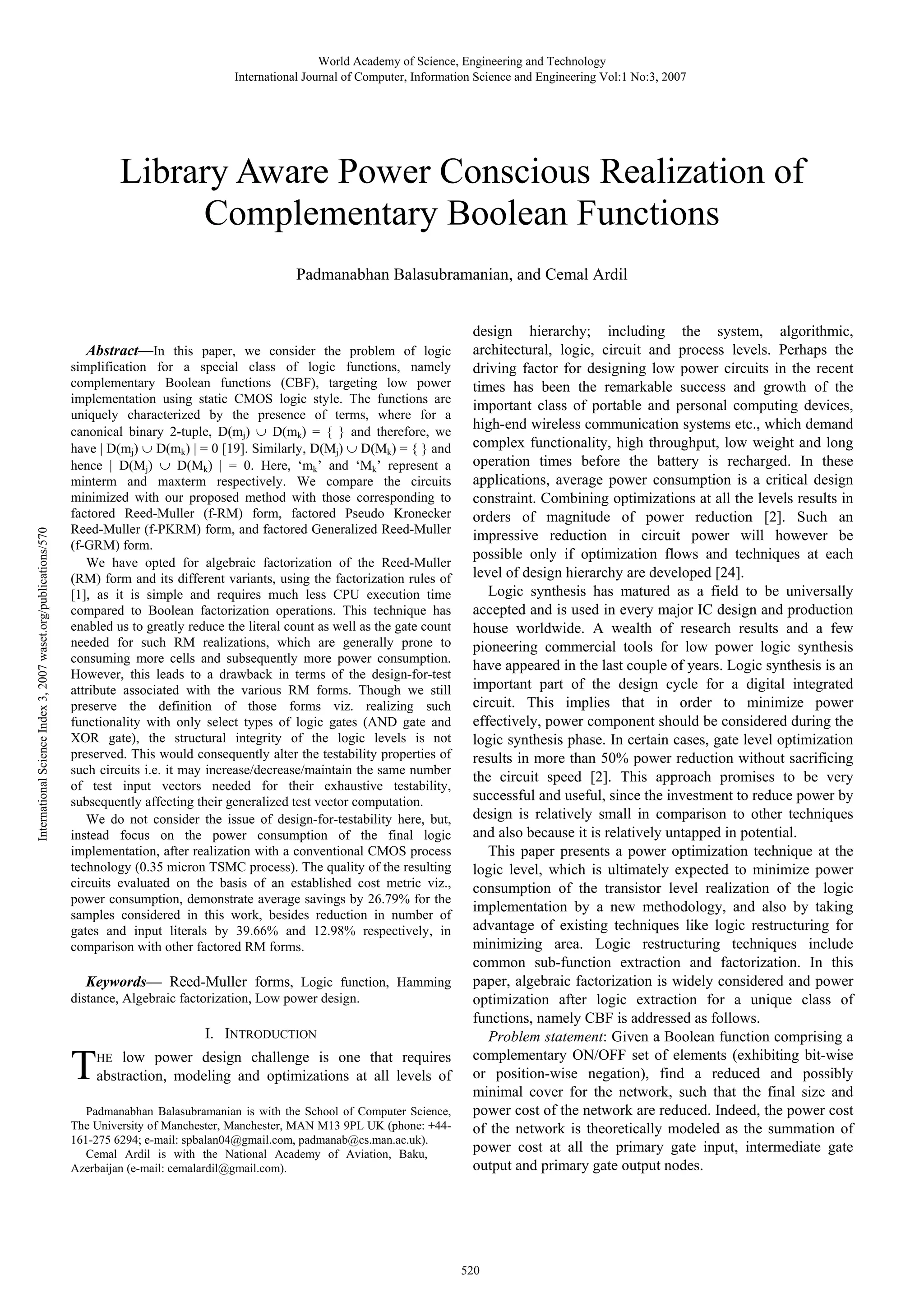 World Academy of Science, Engineering and Technology International Journal of Computer, Information Science and Engineering Vol:1 No:3, 2007 Library Aware Power Conscious Realization of Complementary Boolean Functions Padmanabhan Balasubramanian, and Cemal Ardil International Science Index 3, 2007 waset.org/publications/570 Abstract—In this paper, we consider the problem of logic simplification for a special class of logic functions, namely complementary Boolean functions (CBF), targeting low power implementation using static CMOS logic style. The functions are uniquely characterized by the presence of terms, where for a canonical binary 2-tuple, D(mj) ∪ D(mk) = { } and therefore, we have | D(mj) ∪ D(mk) | = 0 [19]. Similarly, D(Mj) ∪ D(Mk) = { } and hence | D(Mj) ∪ D(Mk) | = 0. Here, ‘mk’ and ‘Mk’ represent a minterm and maxterm respectively. We compare the circuits minimized with our proposed method with those corresponding to factored Reed-Muller (f-RM) form, factored Pseudo Kronecker Reed-Muller (f-PKRM) form, and factored Generalized Reed-Muller (f-GRM) form. We have opted for algebraic factorization of the Reed-Muller (RM) form and its different variants, using the factorization rules of [1], as it is simple and requires much less CPU execution time compared to Boolean factorization operations. This technique has enabled us to greatly reduce the literal count as well as the gate count needed for such RM realizations, which are generally prone to consuming more cells and subsequently more power consumption. However, this leads to a drawback in terms of the design-for-test attribute associated with the various RM forms. Though we still preserve the definition of those forms viz. realizing such functionality with only select types of logic gates (AND gate and XOR gate), the structural integrity of the logic levels is not preserved. This would consequently alter the testability properties of such circuits i.e. it may increase/decrease/maintain the same number of test input vectors needed for their exhaustive testability, subsequently affecting their generalized test vector computation. We do not consider the issue of design-for-testability here, but, instead focus on the power consumption of the final logic implementation, after realization with a conventional CMOS process technology (0.35 micron TSMC process). The quality of the resulting circuits evaluated on the basis of an established cost metric viz., power consumption, demonstrate average savings by 26.79% for the samples considered in this work, besides reduction in number of gates and input literals by 39.66% and 12.98% respectively, in comparison with other factored RM forms. Keywords— Reed-Muller forms, Logic function, Hamming distance, Algebraic factorization, Low power design. T I. INTRODUCTION low power design challenge is one that requires abstraction, modeling and optimizations at all levels of HE Padmanabhan Balasubramanian is with the School of Computer Science, The University of Manchester, Manchester, MAN M13 9PL UK (phone: +44161-275 6294; e-mail: spbalan04@gmail.com, padmanab@cs.man.ac.uk). Cemal Ardil is with the National Academy of Aviation, Baku, Azerbaijan (e-mail: cemalardil@gmail.com). design hierarchy; including the system, algorithmic, architectural, logic, circuit and process levels. Perhaps the driving factor for designing low power circuits in the recent times has been the remarkable success and growth of the important class of portable and personal computing devices, high-end wireless communication systems etc., which demand complex functionality, high throughput, low weight and long operation times before the battery is recharged. In these applications, average power consumption is a critical design constraint. Combining optimizations at all the levels results in orders of magnitude of power reduction [2]. Such an impressive reduction in circuit power will however be possible only if optimization flows and techniques at each level of design hierarchy are developed [24]. Logic synthesis has matured as a field to be universally accepted and is used in every major IC design and production house worldwide. A wealth of research results and a few pioneering commercial tools for low power logic synthesis have appeared in the last couple of years. Logic synthesis is an important part of the design cycle for a digital integrated circuit. This implies that in order to minimize power effectively, power component should be considered during the logic synthesis phase. In certain cases, gate level optimization results in more than 50% power reduction without sacrificing the circuit speed [2]. This approach promises to be very successful and useful, since the investment to reduce power by design is relatively small in comparison to other techniques and also because it is relatively untapped in potential. This paper presents a power optimization technique at the logic level, which is ultimately expected to minimize power consumption of the transistor level realization of the logic implementation by a new methodology, and also by taking advantage of existing techniques like logic restructuring for minimizing area. Logic restructuring techniques include common sub-function extraction and factorization. In this paper, algebraic factorization is widely considered and power optimization after logic extraction for a unique class of functions, namely CBF is addressed as follows. Problem statement: Given a Boolean function comprising a complementary ON/OFF set of elements (exhibiting bit-wise or position-wise negation), find a reduced and possibly minimal cover for the network, such that the final size and power cost of the network are reduced. Indeed, the power cost of the network is theoretically modeled as the summation of power cost at all the primary gate input, intermediate gate output and primary gate output nodes. 520 