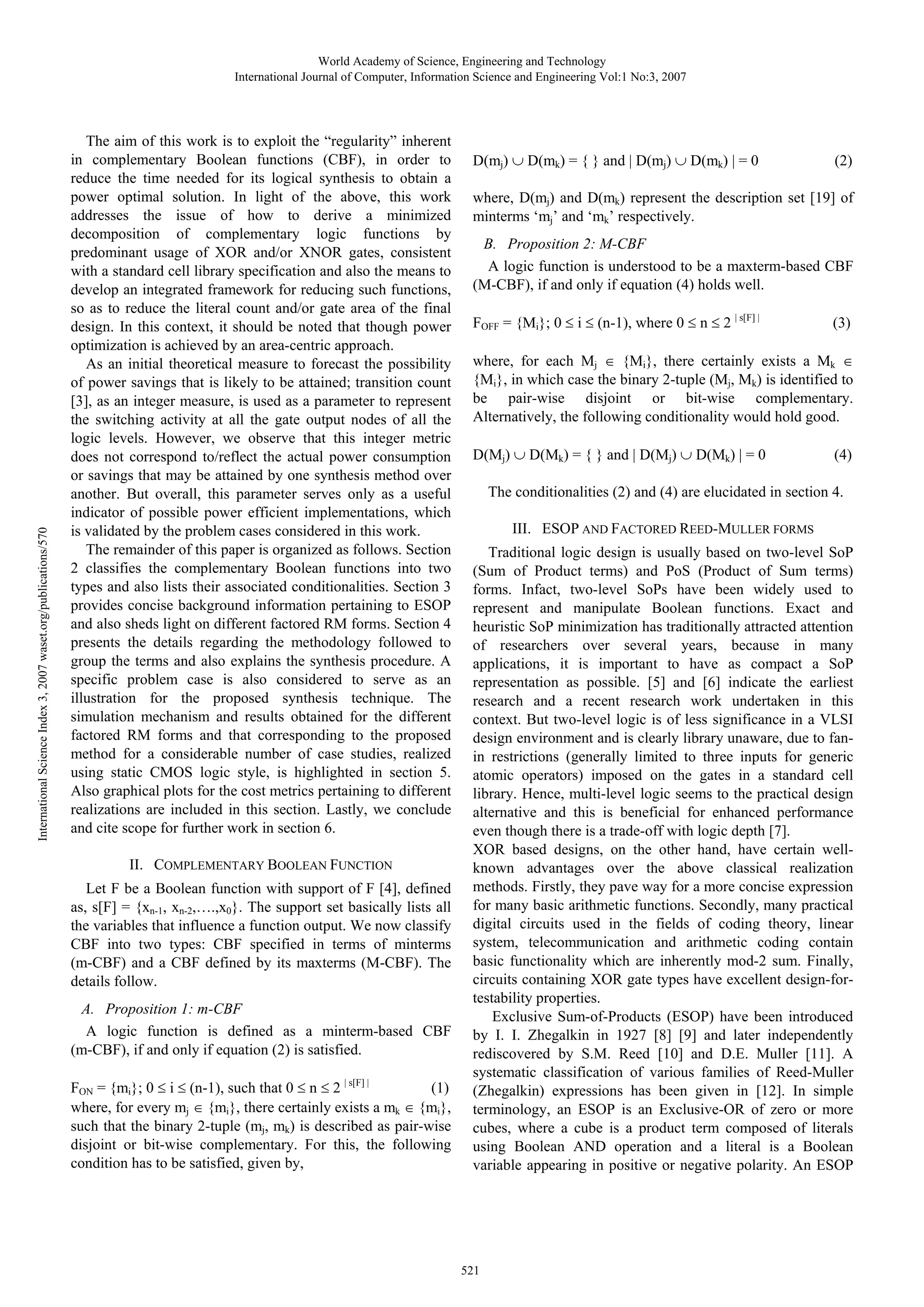 International Science Index 3, 2007 waset.org/publications/570 World Academy of Science, Engineering and Technology International Journal of Computer, Information Science and Engineering Vol:1 No:3, 2007 The aim of this work is to exploit the “regularity” inherent in complementary Boolean functions (CBF), in order to reduce the time needed for its logical synthesis to obtain a power optimal solution. In light of the above, this work addresses the issue of how to derive a minimized decomposition of complementary logic functions by predominant usage of XOR and/or XNOR gates, consistent with a standard cell library specification and also the means to develop an integrated framework for reducing such functions, so as to reduce the literal count and/or gate area of the final design. In this context, it should be noted that though power optimization is achieved by an area-centric approach. As an initial theoretical measure to forecast the possibility of power savings that is likely to be attained; transition count [3], as an integer measure, is used as a parameter to represent the switching activity at all the gate output nodes of all the logic levels. However, we observe that this integer metric does not correspond to/reflect the actual power consumption or savings that may be attained by one synthesis method over another. But overall, this parameter serves only as a useful indicator of possible power efficient implementations, which is validated by the problem cases considered in this work. The remainder of this paper is organized as follows. Section 2 classifies the complementary Boolean functions into two types and also lists their associated conditionalities. Section 3 provides concise background information pertaining to ESOP and also sheds light on different factored RM forms. Section 4 presents the details regarding the methodology followed to group the terms and also explains the synthesis procedure. A specific problem case is also considered to serve as an illustration for the proposed synthesis technique. The simulation mechanism and results obtained for the different factored RM forms and that corresponding to the proposed method for a considerable number of case studies, realized using static CMOS logic style, is highlighted in section 5. Also graphical plots for the cost metrics pertaining to different realizations are included in this section. Lastly, we conclude and cite scope for further work in section 6. II. COMPLEMENTARY BOOLEAN FUNCTION Let F be a Boolean function with support of F [4], defined as, s[F] = {xn-1, xn-2,….,x0}. The support set basically lists all the variables that influence a function output. We now classify CBF into two types: CBF specified in terms of minterms (m-CBF) and a CBF defined by its maxterms (M-CBF). The details follow. A. Proposition 1: m-CBF A logic function is defined as a minterm-based CBF (m-CBF), if and only if equation (2) is satisfied. FON = {mi}; 0 ≤ i ≤ (n-1), such that 0 ≤ n ≤ 2 | s[F] | (1) where, for every mj ∈ {mi}, there certainly exists a mk ∈ {mi}, such that the binary 2-tuple (mj, mk) is described as pair-wise disjoint or bit-wise complementary. For this, the following condition has to be satisfied, given by, D(mj) ∪ D(mk) = { } and | D(mj) ∪ D(mk) | = 0 (2) where, D(mj) and D(mk) represent the description set [19] of minterms ‘mj’ and ‘mk’ respectively. B. Proposition 2: M-CBF A logic function is understood to be a maxterm-based CBF (M-CBF), if and only if equation (4) holds well. FOFF = {Mi}; 0 ≤ i ≤ (n-1), where 0 ≤ n ≤ 2 | s[F] | (3) where, for each Mj ∈ {Mi}, there certainly exists a Mk ∈ {Mi}, in which case the binary 2-tuple (Mj, Mk) is identified to be pair-wise disjoint or bit-wise complementary. Alternatively, the following conditionality would hold good. D(Mj) ∪ D(Mk) = { } and | D(Mj) ∪ D(Mk) | = 0 (4) The conditionalities (2) and (4) are elucidated in section 4. III. ESOP AND FACTORED REED-MULLER FORMS Traditional logic design is usually based on two-level SoP (Sum of Product terms) and PoS (Product of Sum terms) forms. Infact, two-level SoPs have been widely used to represent and manipulate Boolean functions. Exact and heuristic SoP minimization has traditionally attracted attention of researchers over several years, because in many applications, it is important to have as compact a SoP representation as possible. [5] and [6] indicate the earliest research and a recent research work undertaken in this context. But two-level logic is of less significance in a VLSI design environment and is clearly library unaware, due to fanin restrictions (generally limited to three inputs for generic atomic operators) imposed on the gates in a standard cell library. Hence, multi-level logic seems to the practical design alternative and this is beneficial for enhanced performance even though there is a trade-off with logic depth [7]. XOR based designs, on the other hand, have certain wellknown advantages over the above classical realization methods. Firstly, they pave way for a more concise expression for many basic arithmetic functions. Secondly, many practical digital circuits used in the fields of coding theory, linear system, telecommunication and arithmetic coding contain basic functionality which are inherently mod-2 sum. Finally, circuits containing XOR gate types have excellent design-fortestability properties. Exclusive Sum-of-Products (ESOP) have been introduced by I. I. Zhegalkin in 1927 [8] [9] and later independently rediscovered by S.M. Reed [10] and D.E. Muller [11]. A systematic classification of various families of Reed-Muller (Zhegalkin) expressions has been given in [12]. In simple terminology, an ESOP is an Exclusive-OR of zero or more cubes, where a cube is a product term composed of literals using Boolean AND operation and a literal is a Boolean variable appearing in positive or negative polarity. An ESOP 521 