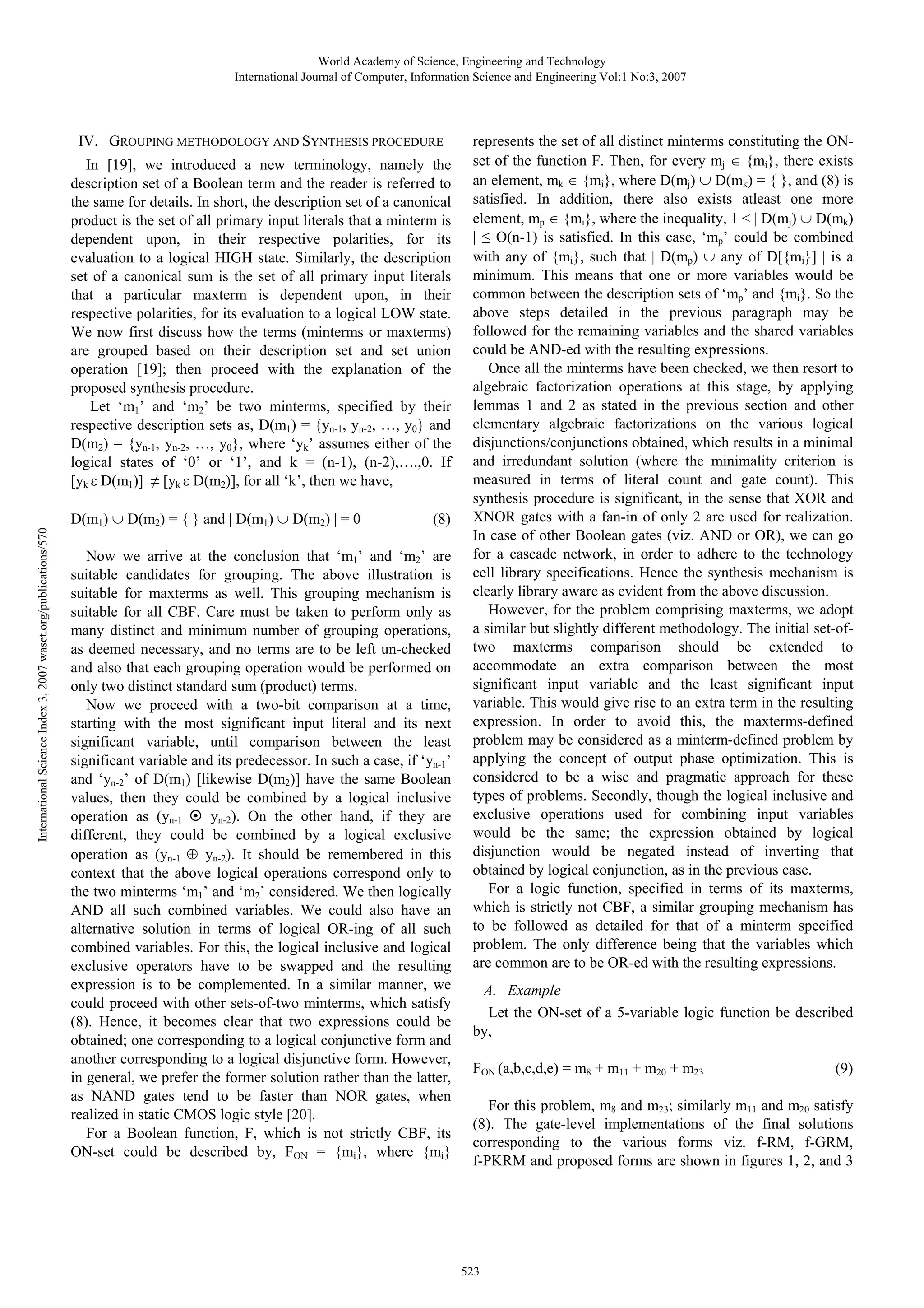 World Academy of Science, Engineering and Technology International Journal of Computer, Information Science and Engineering Vol:1 No:3, 2007 IV. GROUPING METHODOLOGY AND SYNTHESIS PROCEDURE International Science Index 3, 2007 waset.org/publications/570 In [19], we introduced a new terminology, namely the description set of a Boolean term and the reader is referred to the same for details. In short, the description set of a canonical product is the set of all primary input literals that a minterm is dependent upon, in their respective polarities, for its evaluation to a logical HIGH state. Similarly, the description set of a canonical sum is the set of all primary input literals that a particular maxterm is dependent upon, in their respective polarities, for its evaluation to a logical LOW state. We now first discuss how the terms (minterms or maxterms) are grouped based on their description set and set union operation [19]; then proceed with the explanation of the proposed synthesis procedure. Let ‘m1’ and ‘m2’ be two minterms, specified by their respective description sets as, D(m1) = {yn-1, yn-2, …, y0} and D(m2) = {yn-1, yn-2, …, y0}, where ‘yk’ assumes either of the logical states of ‘0’ or ‘1’, and k = (n-1), (n-2),….,0. If [yk ε D(m1)] ≠ [yk ε D(m2)], for all ‘k’, then we have, D(m1) ∪ D(m2) = { } and | D(m1) ∪ D(m2) | = 0 (8) Now we arrive at the conclusion that ‘m1’ and ‘m2’ are suitable candidates for grouping. The above illustration is suitable for maxterms as well. This grouping mechanism is suitable for all CBF. Care must be taken to perform only as many distinct and minimum number of grouping operations, as deemed necessary, and no terms are to be left un-checked and also that each grouping operation would be performed on only two distinct standard sum (product) terms. Now we proceed with a two-bit comparison at a time, starting with the most significant input literal and its next significant variable, until comparison between the least significant variable and its predecessor. In such a case, if ‘yn-1’ and ‘yn-2’ of D(m1) [likewise D(m2)] have the same Boolean values, then they could be combined by a logical inclusive operation as (yn-1 yn-2). On the other hand, if they are different, they could be combined by a logical exclusive operation as (yn-1 ⊕ yn-2). It should be remembered in this context that the above logical operations correspond only to the two minterms ‘m1’ and ‘m2’ considered. We then logically AND all such combined variables. We could also have an alternative solution in terms of logical OR-ing of all such combined variables. For this, the logical inclusive and logical exclusive operators have to be swapped and the resulting expression is to be complemented. In a similar manner, we could proceed with other sets-of-two minterms, which satisfy (8). Hence, it becomes clear that two expressions could be obtained; one corresponding to a logical conjunctive form and another corresponding to a logical disjunctive form. However, in general, we prefer the former solution rather than the latter, as NAND gates tend to be faster than NOR gates, when realized in static CMOS logic style [20]. For a Boolean function, F, which is not strictly CBF, its ON-set could be described by, FON = {mi}, where {mi} represents the set of all distinct minterms constituting the ONset of the function F. Then, for every mj ∈ {mi}, there exists an element, mk ∈ {mi}, where D(mj) ∪ D(mk) = { }, and (8) is satisfied. In addition, there also exists atleast one more element, mp ∈ {mi}, where the inequality, 1 < | D(mj) ∪ D(mk) | ≤ O(n-1) is satisfied. In this case, ‘mp’ could be combined with any of {mi}, such that | D(mp) ∪ any of D[{mi}] | is a minimum. This means that one or more variables would be common between the description sets of ‘mp’ and {mi}. So the above steps detailed in the previous paragraph may be followed for the remaining variables and the shared variables could be AND-ed with the resulting expressions. Once all the minterms have been checked, we then resort to algebraic factorization operations at this stage, by applying lemmas 1 and 2 as stated in the previous section and other elementary algebraic factorizations on the various logical disjunctions/conjunctions obtained, which results in a minimal and irredundant solution (where the minimality criterion is measured in terms of literal count and gate count). This synthesis procedure is significant, in the sense that XOR and XNOR gates with a fan-in of only 2 are used for realization. In case of other Boolean gates (viz. AND or OR), we can go for a cascade network, in order to adhere to the technology cell library specifications. Hence the synthesis mechanism is clearly library aware as evident from the above discussion. However, for the problem comprising maxterms, we adopt a similar but slightly different methodology. The initial set-oftwo maxterms comparison should be extended to accommodate an extra comparison between the most significant input variable and the least significant input variable. This would give rise to an extra term in the resulting expression. In order to avoid this, the maxterms-defined problem may be considered as a minterm-defined problem by applying the concept of output phase optimization. This is considered to be a wise and pragmatic approach for these types of problems. Secondly, though the logical inclusive and exclusive operations used for combining input variables would be the same; the expression obtained by logical disjunction would be negated instead of inverting that obtained by logical conjunction, as in the previous case. For a logic function, specified in terms of its maxterms, which is strictly not CBF, a similar grouping mechanism has to be followed as detailed for that of a minterm specified problem. The only difference being that the variables which are common are to be OR-ed with the resulting expressions. A. Example Let the ON-set of a 5-variable logic function be described by, FON (a,b,c,d,e) = m8 + m11 + m20 + m23 (9) For this problem, m8 and m23; similarly m11 and m20 satisfy (8). The gate-level implementations of the final solutions corresponding to the various forms viz. f-RM, f-GRM, f-PKRM and proposed forms are shown in figures 1, 2, and 3 523 
