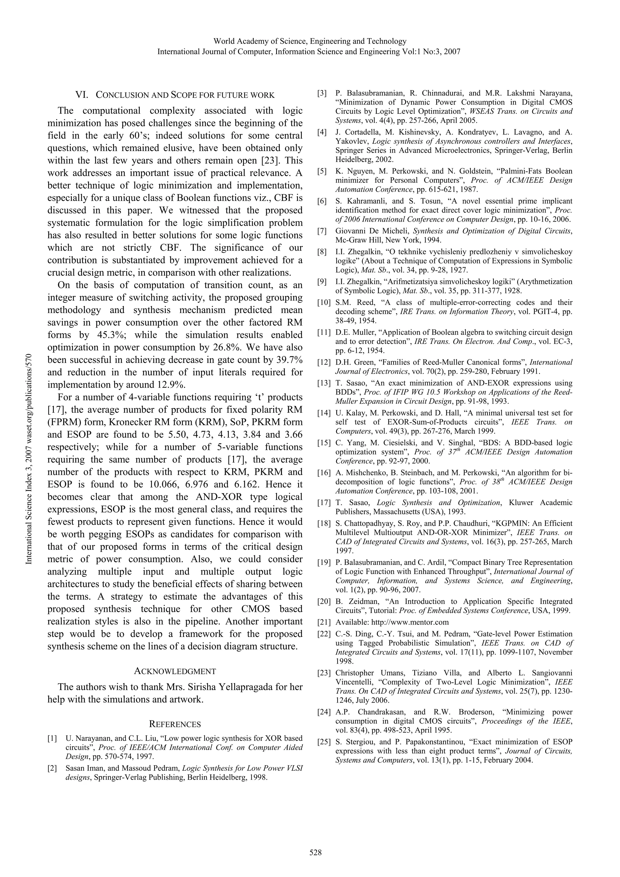 World Academy of Science, Engineering and Technology International Journal of Computer, Information Science and Engineering Vol:1 No:3, 2007 International Science Index 3, 2007 waset.org/publications/570 VI. CONCLUSION AND SCOPE FOR FUTURE WORK The computational complexity associated with logic minimization has posed challenges since the beginning of the field in the early 60’s; indeed solutions for some central questions, which remained elusive, have been obtained only within the last few years and others remain open [23]. This work addresses an important issue of practical relevance. A better technique of logic minimization and implementation, especially for a unique class of Boolean functions viz., CBF is discussed in this paper. We witnessed that the proposed systematic formulation for the logic simplification problem has also resulted in better solutions for some logic functions which are not strictly CBF. The significance of our contribution is substantiated by improvement achieved for a crucial design metric, in comparison with other realizations. On the basis of computation of transition count, as an integer measure of switching activity, the proposed grouping methodology and synthesis mechanism predicted mean savings in power consumption over the other factored RM forms by 45.3%; while the simulation results enabled optimization in power consumption by 26.8%. We have also been successful in achieving decrease in gate count by 39.7% and reduction in the number of input literals required for implementation by around 12.9%. For a number of 4-variable functions requiring ‘t’ products [17], the average number of products for fixed polarity RM (FPRM) form, Kronecker RM form (KRM), SoP, PKRM form and ESOP are found to be 5.50, 4.73, 4.13, 3.84 and 3.66 respectively; while for a number of 5-variable functions requiring the same number of products [17], the average number of the products with respect to KRM, PKRM and ESOP is found to be 10.066, 6.976 and 6.162. Hence it becomes clear that among the AND-XOR type logical expressions, ESOP is the most general class, and requires the fewest products to represent given functions. Hence it would be worth pegging ESOPs as candidates for comparison with that of our proposed forms in terms of the critical design metric of power consumption. Also, we could consider analyzing multiple input and multiple output logic architectures to study the beneficial effects of sharing between the terms. A strategy to estimate the advantages of this proposed synthesis technique for other CMOS based realization styles is also in the pipeline. Another important step would be to develop a framework for the proposed synthesis scheme on the lines of a decision diagram structure. ACKNOWLEDGMENT [3] [4] [5] [6] [7] [8] [9] [10] [11] [12] [13] [14] [15] [16] [17] [18] [19] [20] [21] [22] [23] The authors wish to thank Mrs. Sirisha Yellapragada for her help with the simulations and artwork. [24] REFERENCES [1] [2] U. Narayanan, and C.L. Liu, “Low power logic synthesis for XOR based circuits”, Proc. of IEEE/ACM International Conf. on Computer Aided Design, pp. 570-574, 1997. Sasan Iman, and Massoud Pedram, Logic Synthesis for Low Power VLSI designs, Springer-Verlag Publishing, Berlin Heidelberg, 1998. [25] 528 P. Balasubramanian, R. Chinnadurai, and M.R. Lakshmi Narayana, “Minimization of Dynamic Power Consumption in Digital CMOS Circuits by Logic Level Optimization”, WSEAS Trans. on Circuits and Systems, vol. 4(4), pp. 257-266, April 2005. J. Cortadella, M. Kishinevsky, A. Kondratyev, L. Lavagno, and A. Yakovlev, Logic synthesis of Asynchronous controllers and Interfaces, Springer Series in Advanced Microelectronics, Springer-Verlag, Berlin Heidelberg, 2002. K. Nguyen, M. Perkowski, and N. Goldstein, “Palmini-Fats Boolean minimizer for Personal Computers”, Proc. of ACM/IEEE Design Automation Conference, pp. 615-621, 1987. S. Kahramanli, and S. Tosun, “A novel essential prime implicant identification method for exact direct cover logic minimization”, Proc. of 2006 International Conference on Computer Design, pp. 10-16, 2006. Giovanni De Micheli, Synthesis and Optimization of Digital Circuits, Mc-Graw Hill, New York, 1994. I.I. Zhegalkin, “O tekhnike vychisleniy predlozheniy v simvolicheskoy logike” (About a Technique of Computation of Expressions in Symbolic Logic), Mat. Sb., vol. 34, pp. 9-28, 1927. I.I. Zhegalkin, “Arifmetizatsiya simvolicheskoy logiki” (Arythmetization of Symbolic Logic), Mat. Sb., vol. 35, pp. 311-377, 1928. S.M. Reed, “A class of multiple-error-correcting codes and their decoding scheme”, IRE Trans. on Information Theory, vol. PGIT-4, pp. 38-49, 1954. D.E. Muller, “Application of Boolean algebra to switching circuit design and to error detection”, IRE Trans. On Electron. And Comp., vol. EC-3, pp. 6-12, 1954. D.H. Green, “Families of Reed-Muller Canonical forms”, International Journal of Electronics, vol. 70(2), pp. 259-280, February 1991. T. Sasao, “An exact minimization of AND-EXOR expressions using BDDs”, Proc. of IFIP WG 10.5 Workshop on Applications of the ReedMuller Expansion in Circuit Design, pp. 91-98, 1993. U. Kalay, M. Perkowski, and D. Hall, “A minimal universal test set for self test of EXOR-Sum-of-Products circuits”, IEEE Trans. on Computers, vol. 49(3), pp. 267-276, March 1999. C. Yang, M. Ciesielski, and V. Singhal, “BDS: A BDD-based logic optimization system”, Proc. of 37th ACM/IEEE Design Automation Conference, pp. 92-97, 2000. A. Mishchenko, B. Steinbach, and M. Perkowski, “An algorithm for bidecomposition of logic functions”, Proc. of 38th ACM/IEEE Design Automation Conference, pp. 103-108, 2001. T. Sasao, Logic Synthesis and Optimization, Kluwer Academic Publishers, Massachusetts (USA), 1993. S. Chattopadhyay, S. Roy, and P.P. Chaudhuri, “KGPMIN: An Efficient Multilevel Multioutput AND-OR-XOR Minimizer”, IEEE Trans. on CAD of Integrated Circuits and Systems, vol. 16(3), pp. 257-265, March 1997. P. Balasubramanian, and C. Ardil, “Compact Binary Tree Representation of Logic Function with Enhanced Throughput”, International Journal of Computer, Information, and Systems Science, and Engineering, vol. 1(2), pp. 90-96, 2007. B. Zeidman, “An Introduction to Application Specific Integrated Circuits”, Tutorial: Proc. of Embedded Systems Conference, USA, 1999. Available: http://www.mentor.com C.-S. Ding, C.-Y. Tsui, and M. Pedram, “Gate-level Power Estimation using Tagged Probabilistic Simulation”, IEEE Trans. on CAD of Integrated Circuits and Systems, vol. 17(11), pp. 1099-1107, November 1998. Christopher Umans, Tiziano Villa, and Alberto L. Sangiovanni Vincentelli, “Complexity of Two-Level Logic Minimization”, IEEE Trans. On CAD of Integrated Circuits and Systems, vol. 25(7), pp. 12301246, July 2006. A.P. Chandrakasan, and R.W. Broderson, “Minimizing power consumption in digital CMOS circuits”, Proceedings of the IEEE, vol. 83(4), pp. 498-523, April 1995. S. Stergiou, and P. Papakonstantinou, “Exact minimization of ESOP expressions with less than eight product terms”, Journal of Circuits, Systems and Computers, vol. 13(1), pp. 1-15, February 2004. 