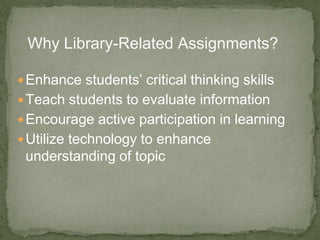 Enhance students’ critical thinking skills
Teach students to evaluate information
Encourage active participation in learning
Utilize technology to enhance
understanding of topic
Why Library-Related Assignments?
 