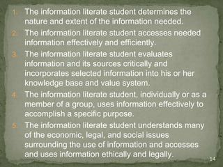 1. The information literate student determines the
nature and extent of the information needed.
2. The information literate student accesses needed
information effectively and efficiently.
3. The information literate student evaluates
information and its sources critically and
incorporates selected information into his or her
knowledge base and value system.
4. The information literate student, individually or as a
member of a group, uses information effectively to
accomplish a specific purpose.
5. The information literate student understands many
of the economic, legal, and social issues
surrounding the use of information and accesses
and uses information ethically and legally. 14
 