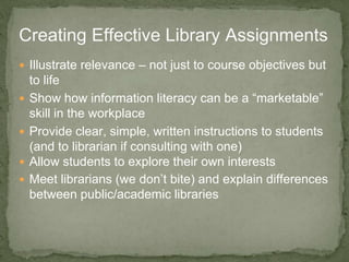  Illustrate relevance – not just to course objectives but
to life
 Show how information literacy can be a “marketable”
skill in the workplace
 Provide clear, simple, written instructions to students
(and to librarian if consulting with one)
 Allow students to explore their own interests
 Meet librarians (we don’t bite) and explain differences
between public/academic libraries
Creating Effective Library Assignments
 