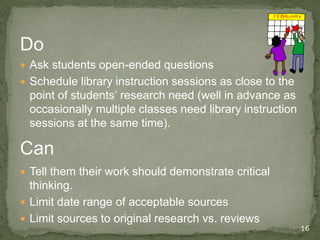 Do
 Ask students open-ended questions
 Schedule library instruction sessions as close to the
point of students’ research need (well in advance as
occasionally multiple classes need library instruction
sessions at the same time).
16
Can
 Tell them their work should demonstrate critical
thinking.
 Limit date range of acceptable sources
 Limit sources to original research vs. reviews
 