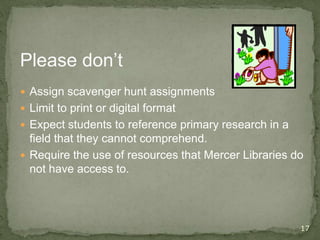 17
Please don’t
 Assign scavenger hunt assignments
 Limit to print or digital format
 Expect students to reference primary research in a
field that they cannot comprehend.
 Require the use of resources that Mercer Libraries do
not have access to.
 