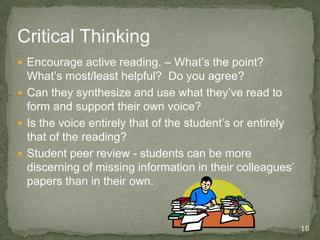 Critical Thinking
 Encourage active reading. – What’s the point?
What’s most/least helpful? Do you agree?
 Can they synthesize and use what they’ve read to
form and support their own voice?
 Is the voice entirely that of the student’s or entirely
that of the reading?
 Student peer review - students can be more
discerning of missing information in their colleagues’
papers than in their own.
18
 