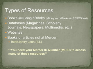  Books including eBooks (eBrary and eBooks on EBSCOhost)
 Databases (Magazines, Scholarly
Journals, Newspapers, Multimedia, etc.)
 Websites
 Books or articles not at Mercer
 InterLibrary Loan (ILL)
**You need your Mercer ID Number (MUID) to access
many of these resources**
Types of Resources
 