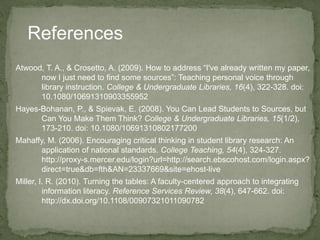 References
Atwood, T. A., & Crosetto, A. (2009). How to address “I've already written my paper,
now I just need to find some sources”: Teaching personal voice through
library instruction. College & Undergraduate Libraries, 16(4), 322-328. doi:
10.1080/10691310903355952
Hayes-Bohanan, P., & Spievak, E. (2008). You Can Lead Students to Sources, but
Can You Make Them Think? College & Undergraduate Libraries, 15(1/2),
173-210. doi: 10.1080/10691310802177200
Mahaffy, M. (2006). Encouraging critical thinking in student library research: An
application of national standards. College Teaching, 54(4), 324-327.
http://proxy-s.mercer.edu/login?url=http://search.ebscohost.com/login.aspx?
direct=true&db=fth&AN=23337669&site=ehost-live
Miller, I. R. (2010). Turning the tables: A faculty-centered approach to integrating
information literacy. Reference Services Review, 38(4), 647-662. doi:
http://dx.doi.org/10.1108/00907321011090782
 