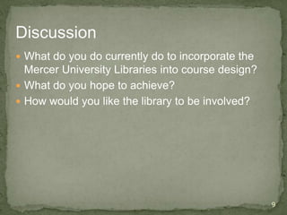 Discussion
 What do you do currently do to incorporate the
Mercer University Libraries into course design?
 What do you hope to achieve?
 How would you like the library to be involved?
9
 