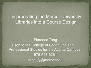 Incorporating the Mercer University
Libraries into a Course Design
Florence Tang
Liaison to the College of Continuing and
Professional Studies for the Atlanta Campus
678-547-6261
tang_fy@mercer.edu
 