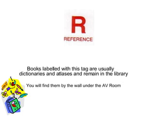 Books labelled with this tag are usually  dictionaries and atlases and remain in the library You will find them by the wall under the AV Room 