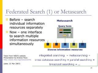 Federated Search (1) or Metasearch Before – search individual information resources separately Now – one interface to search multiple information resources simultaneously Taken from NISO’s website. Presentation by Andrew Pace:  http://www.niso.org/news/events_workshops/OpenURL-05-ppts/2-1-pace.ppt   (date: 21 Mar 2007) 
